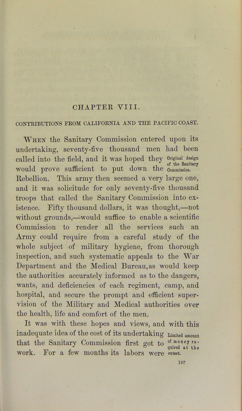 CHAPTER YIII. CONTEIBUTIONS FEOM CALIFOENIA AND THE PACIFIC COAST. When the Sanitary Commission entered upon its undertaking, seventy-five thousand men had been called into the field, and it was hoped they Original design . of the Sanitary would prove sufficient to put down the commission. Rebellion. This army then seemed a very large one, and it was solicitude for only seventy-five thousand troops that called the Sanitary Commission into ex- istence. Eifty thousand dollars, it was thought,—not without grounds,—would suffice to enable a scientific Commission to render all the services such an Army could require from a careful study of the whole subject of military hygiene, from thorough inspection, and such systematic appeals to the War Department and the Medical Bureau, as would keep the authorities accurately informed as to the dangers, wants, and deficiencies of each regiment, camp, and hospital, and secure the prompt and efficient super- vision of the Military and Medical authorities over the health, life and comfort of the men. It was with these hopes and views, and with this inadequate idea of the cost of its undertaking Limited amonnt that the Sanitary Commission first got to '' , ° qnired at the work. For a few months its labors were outset.