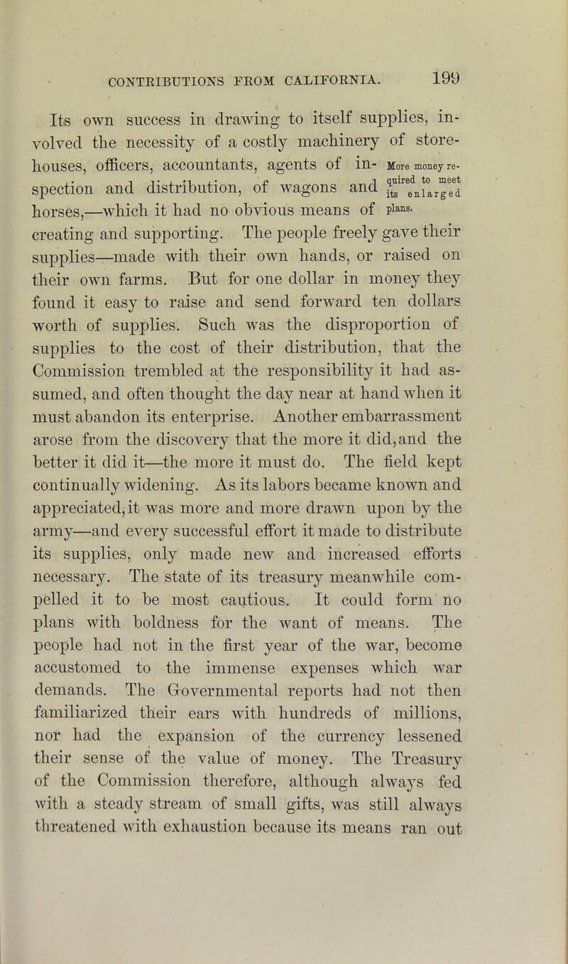 Its own success in drawing to itself supplies, in- volved the necessity of a costly machinery of store- houses, officers, accountants, agents of in- More money re- spection and distribution, of wagons and £“e^ni°arred horses,—which it had no obvious means of plans, creating and supporting. The people freely gave their supplies—made with their own hands, or raised on their own farms. But for one dollar in money they found it easy to raise and send forward ten dollars worth of supplies. Such was the disproportion of supplies to the cost of their distribution, that the Commission trembled at the responsibility it had as- sumed, and often thought the day near at hand when it must abandon its enterprise. Another embarrassment arose from the discovery that the more it did, and the better it did it—the more it must do. The field kept continually widening. As its labors became known and appreciated, it was more and more drawn upon by the army—and every successful effort it made to distribute its supplies, only made new and increased efforts necessary. The state of its treasury meanwhile com- pelled it to be most cautious. It could form no plans with boldness for the want of means. The people had not in the first year of the war, become accustomed to the immense expenses which war demands. The Grovernmental reports had not then familiarized their ears with hundreds of millions, nor had the expansion of the currency lessened their sense of the value of money. The Treasury of the Commission therefore, although always fed with a steady stream of small gifts, was still always threatened with exhaustion because its means ran out