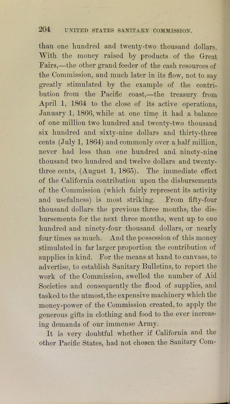 than one hundred and twenty-two thousand dollars. With the money raised by products of the Great Fairs,—the other grand feeder of the cash resources of the Commission, and much later in its flow, not to say greatly stimulated by the example of the contri- bution from the Pacific coast,—^the treasury from April 1, 1864 to the close of its active operations, January 1, 1866, while at one time it had a balance of one million two hundred and twenty-two thousand six hundred and sixty-nine dollars and thirty-three cents (July 1, 1864) and commonly over a half million, never had less than one hundred and ninety-nine thousand two hundred and twelve dollars and twenty- three cents, (August 1, 1865). The immediate effect of the California contribution upon the disbursements of the Commission (which fairly represent its activity and usefulness) is most striking. From fifty-four thousand dollars the previous three months, the dis- bursements for the next three months, went up to one hundred and ninety-four thousand dollars, or nearly four times as much. And the possession of this money stimulated in far larger proportion the contribution of supplies in kind. For the means at hand to canvass, to advertise, to establish Sanitary Bulletins, to report the work of the Commission, swelled the number of Aid Societies and consequently the flood of supplies, and tasked to the utmost, the expensive machinery which the money-power of the Commission created, to apply the generous gifts in clothing and food to the ever increas- ing demands of our immense Army. It is very doubtful whether if California and the other Pacific States, had not chosen the Sanitary Com-