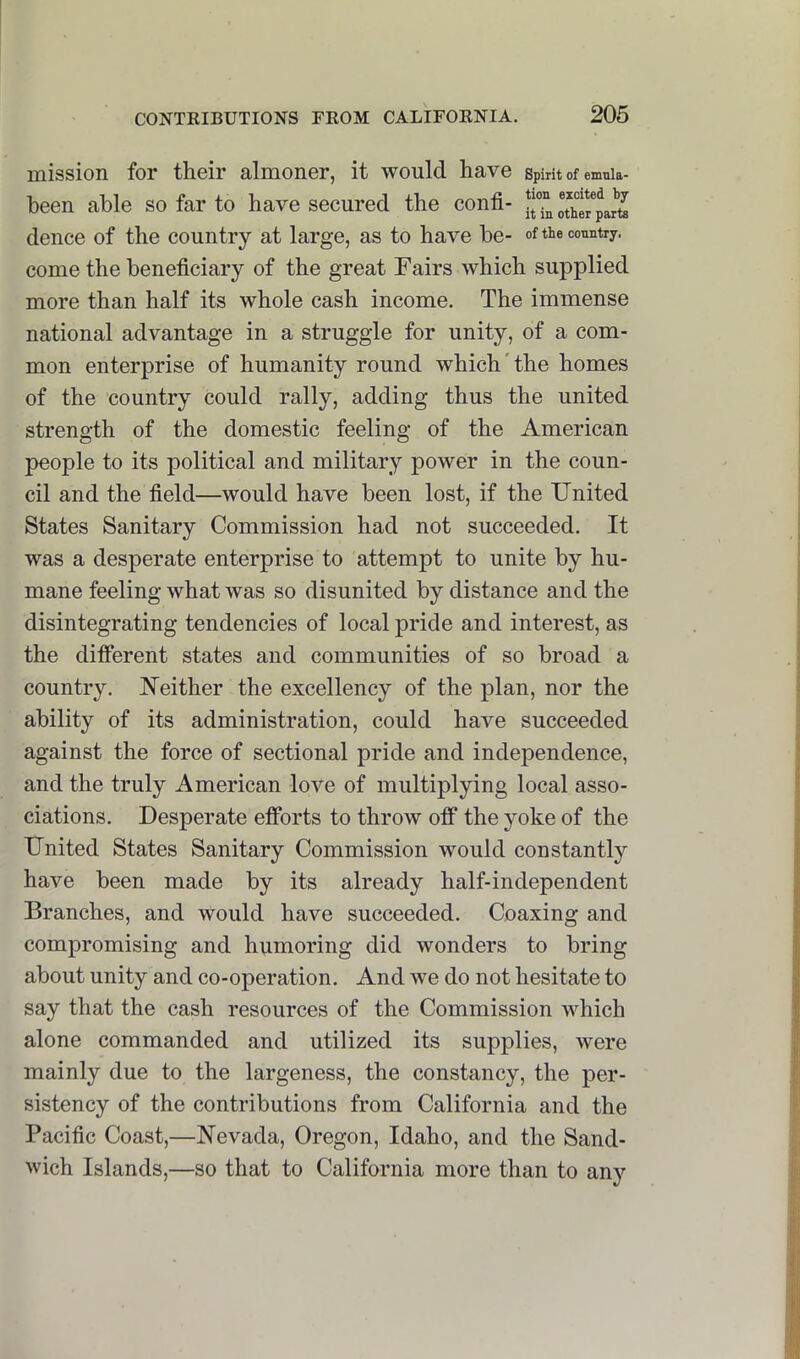 mission for their almoner, it would have spirit of enmia- been able so far to have secured the confi- dence of the country at large, as to have be- <>f the country, come the beneficiary of the great Fairs which supplied more than half its whole cash income. The immense national advantage in a struggle for unity, of a com- mon enterprise of humanity round which'the homes of the country could rally, adding thus the united strength of the domestic feeling of the American people to its political and military power in the coun- cil and the field—would have been lost, if the United States Sanitary Commission had not succeeded. It was a desperate enterprise to attempt to unite by hu- mane feeling what was so disunited by distance and the disintegrating tendencies of local pride and interest, as the different states and communities of so broad a country. Neither the excellency of the plan, nor the ability of its administration, could have succeeded against the force of sectional pride and independence, and the truly American love of multiplying local asso- ciations. Desperate efforts to throw off the yoke of the United States Sanitary Commission would constantly have been made by its already half-independent Branches, and would have succeeded. Coaxing and compromising and humoring did wonders to bring about unity and co-operation. And we do not hesitate to say that the cash resources of the Commission which alone commanded and utilized its supplies, were mainly due to the largeness, the constancy, the per- sistency of the contributions from California and the Pacific Coast,—Nevada, Oregon, Idaho, and the Sand- wich Islands,—so that to California more than to any