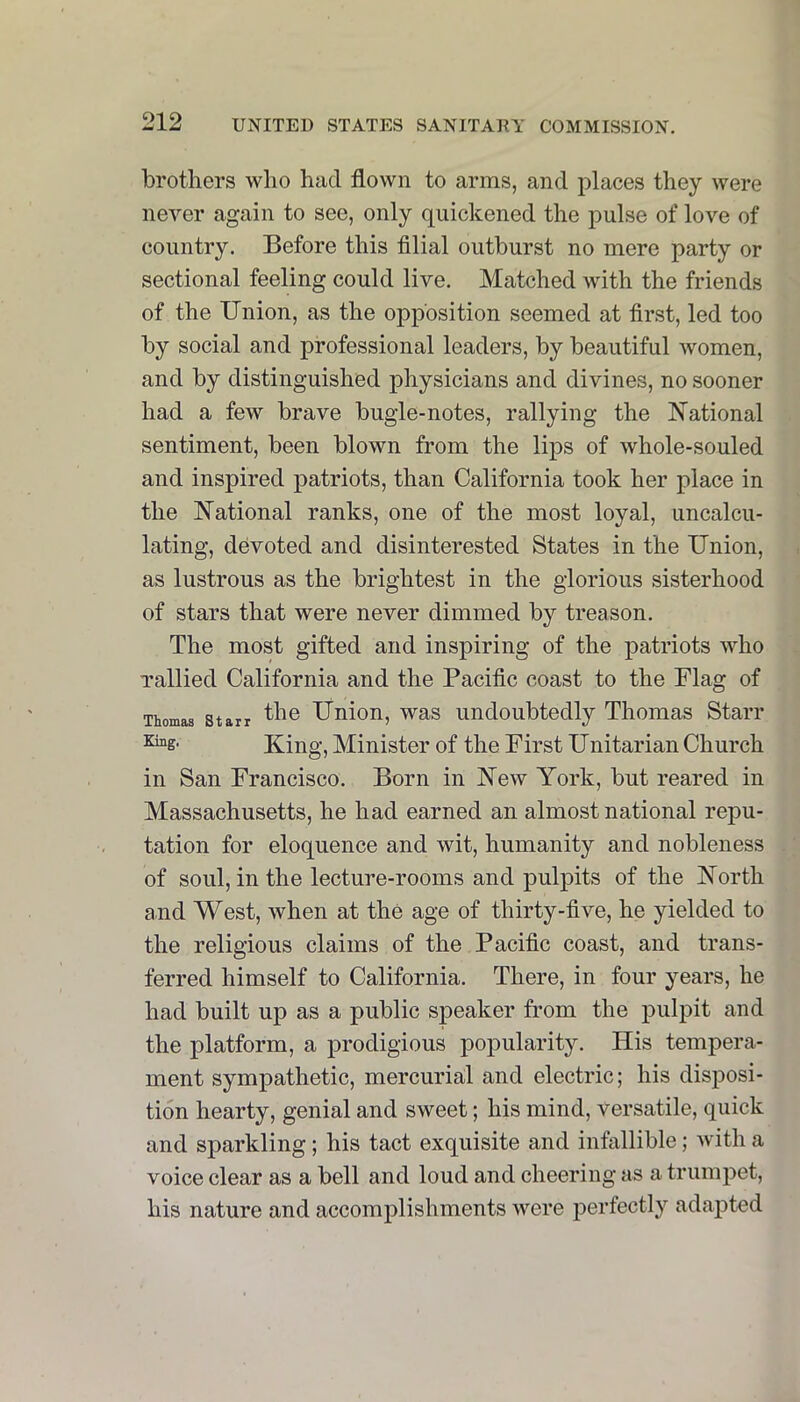 brothers who had flown to arms, and places they were never again to see, only quickened the pulse of love of country. Before this filial outburst no mere party or sectional feeling could live. Matched with the friends of the Union, as the opposition seemed at first, led too by social and professional leaders, by beautiful women, and by distinguished physicians and divines, no sooner had a few brave bugle-notes, rallying the National sentiment, been blown from the lips of whole-souled and inspired patriots, than California took her place in the National ranks, one of the most loyal, uncalcu- lating, devoted and disinterested States in the Union, as lustrous as the brightest in the glorious sisterhood of stars that were never dimmed by treason. The most gifted and inspiring of the patriots who Tallied California and the Pacific coast to the Flag of Thomas Starr Union, was Undoubtedly Thomas Starr King, Minister of the First Unitarian Church in San Francisco. Born in New York, but reared in Massachusetts, he had earned an almost national repu- tation for eloquence and wit, humanity and nobleness of soul, in the lecture-rooms and pulpits of the North and West, when at the age of thirty-five, he yielded to the religious claims of the Pacific coast, and trans- ferred himself to California. There, in four years, he had built up as a public speaker from the pulpit and the platform, a prodigious popularity. His tempera- ment sympathetic, mercurial and electric; his disposi- tion hearty, genial and sweet; his mind, versatile, quick and sparkling; his tact exquisite and infallible; with a voice clear as a bell and loud and cheering as a trumpet, his nature and accomplishments were perfectly adapted