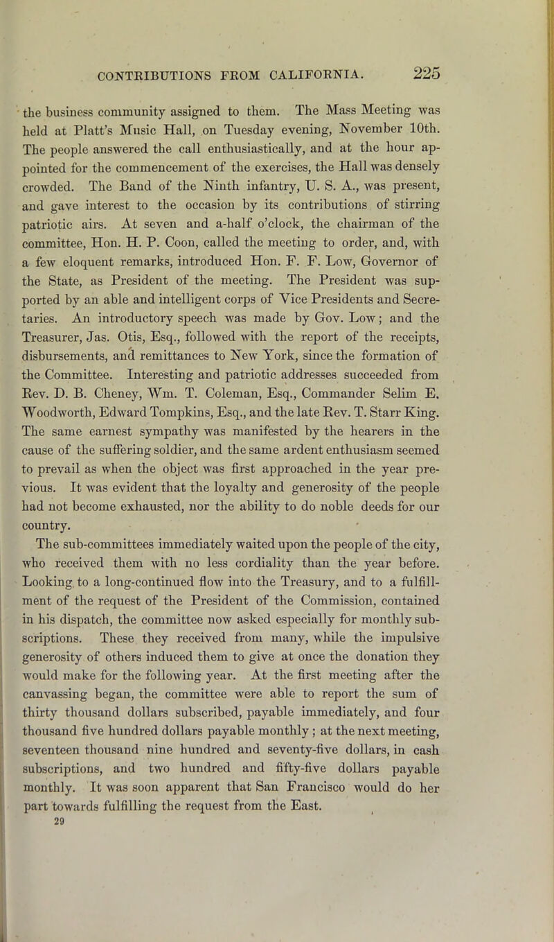 the business community assigned to them. The Mass Meeting was held at Platt’s Music Hall, on Tuesday evening, November 10th. The people answered the call enthusiastically, and at the hour ap- pointed for the commencement of the exercises, the Hall was densely crowded. The Band of the Ninth infantry, U. S. A., was present, and gave interest to the occasion by its contributions of stirring patriotic airs. At seven and a-half o’clock, the chairman of the committee, Hon. H. P. Coon, called the meeting to order, and, with a few eloquent remarks, introduced Hon. F. F. Low, Governor of the State, as President of the meeting. The President was sup- ported by an able and intelligent corps of Vice Presidents and Secre- taries. An introductory speech was made by Gov. Low; and the Treasurer, Jas. Otis, Esq., followed with the report of the receipts, disbursements, and remittances to New York, since the formation of the Committee. Interesting and patriotic addresses succeeded from Kev. D. B. Cheney, Wm. T. Coleman, Esq., Commander Selim E. Woodworth, Edward Tompkins, Esq., and the late Rev. T. Starr King. The same earnest sympathy was manifested by the hearers in the cause of the suffering soldier, and the same ardent enthusiasm seemed to prevail as when the object was first approached in the year pre- vious. It was evident that the loyalty and generosity of the people had not become exhausted, nor the ability to do noble deeds for our country. The sub-committees immediately waited upon the people of the city, who received them with no less cordiality than the year before. Looking, to a long-continued flow into the Treasury, and to a fulfill- ment of the request of the President of the Commission, contained in his dispatch, the committee now asked especially for monthly sub- scriptions. These they received from many, while the impulsive generosity of others induced them to give at once the donation they would make for the following year. At the first meeting after the canvassing began, the committee were able to report the sum of thirty thousand dollars subscribed, payable immediately, and four thousand five hundred dollars payable monthly ; at the next meeting, seventeen thousand nine hundred and seventy-five dollars, in cash subscriptions, and two hundred and fifty-five dollars payable monthly. It was soon apparent that San Francisco would do her part towards fulfilling the request from the East. 29
