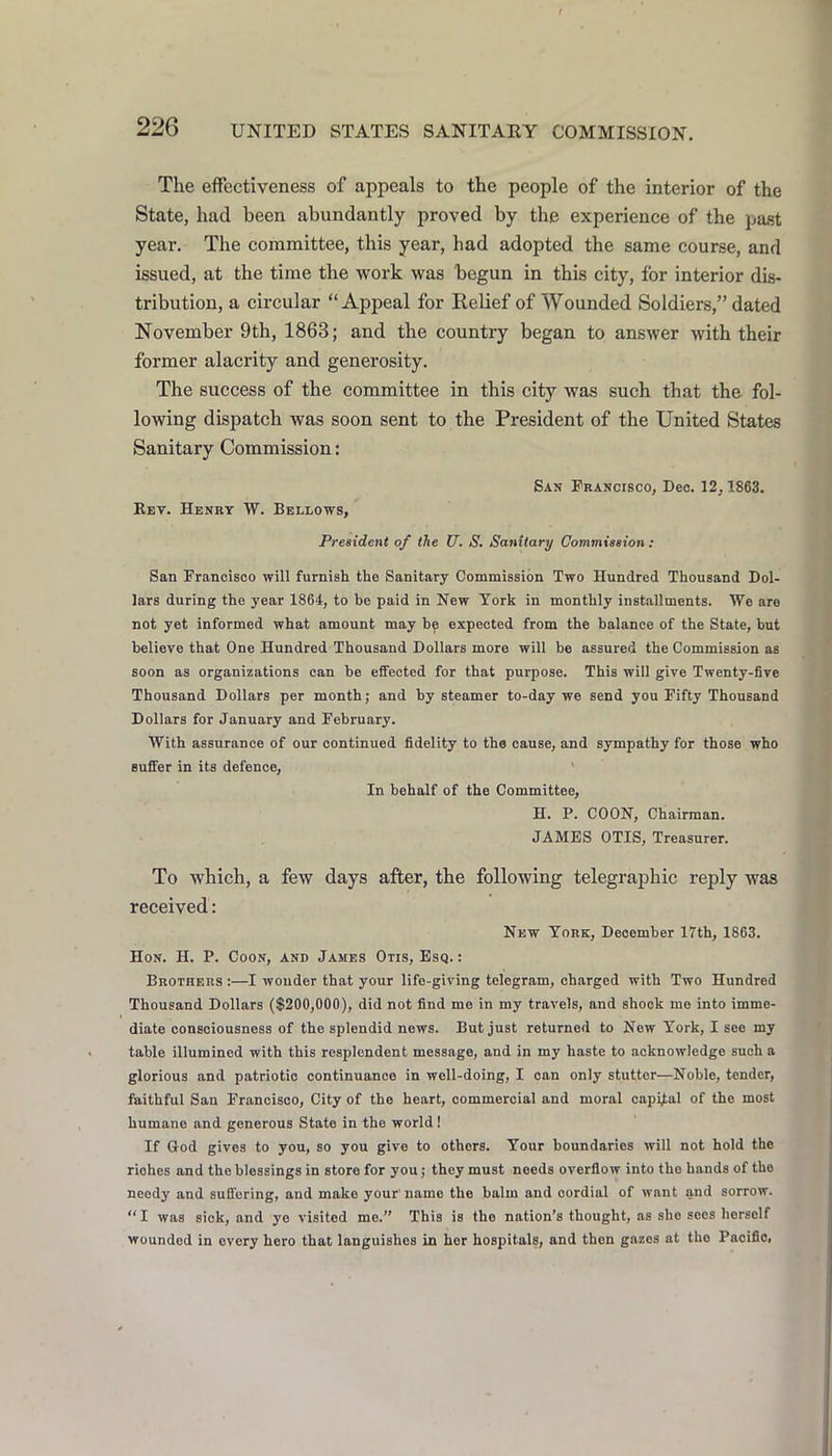 The effectiveness of appeals to the people of the interior of the State, had been abundantly proved by the experience of the past year. The committee, this year, had adopted the same course, and issued, at the time the work was begun in this city, for interior dis- tribution, a circular “Appeal for Kelief of Wounded Soldiers,” dated November 9th, 1863; and the country began to answer with their former alacrity and generosity. The success of the committee in this city was such that the fol- lowing dispatch was soon sent to the President of the United States Sanitary Commission: San Francisco, Dec. 12,1863. Ret. Henry W. Bellows, President of the U. S. Sanitary Commission : San Francisco will furnish the Sanitary Commission Two Hundred Thousand Dol- lars during the year 1864, to be paid in New York in monthly installments. We are not yet informed what amount may bp expected from the balance of the State, but believe that One Hundred Thousand Dollars more will be assured the Commission as soon as organizations can be effected for that purpose. This will give Twenty-five Thousand Dollars per month; and by steamer to-day we send yon Fifty Thousand Dollars for January and February. With assurance of our continued fidelity to the cause, and sympathy for those who Buffer in its defence, ' In behalf of the Committee, H. P. COON, Chairman. JAMBS OTIS, Treasurer. To which, a few days after, the following telegraphic reply was received: New York, December 17th, 1863. Hon. H. P. Coon, and James Otis, Esq. : Brothers :—I wonder that your life-giving telegram, charged with Two Hundred Thousand Dollars ($200,000), did not find me in my travels, and shock me into imme- diate consciousness of the splendid news. But just returned to Now York, I see my table illumined with this resplendent message, and in my haste to acknowledge such a glorious and patriotic continuance in well-doing, I can only stutter—Noble, tender, faithful San Francisco, City of the heart, commercial and moral capital of the most humane and generous State in the world! If God gives to you, so you give to others. Your boundaries will not hold the riches and the blessings in store for you; they must needs overflow into the hands of the needy and suffering, and make your'name the balm and cordial of want and sorrow. “ I was sick, and ye visited me.” This is the nation’s thought, as she sees herself wounded in every hero that languishes in her hospitals, and then gazes at tbo Pacific,