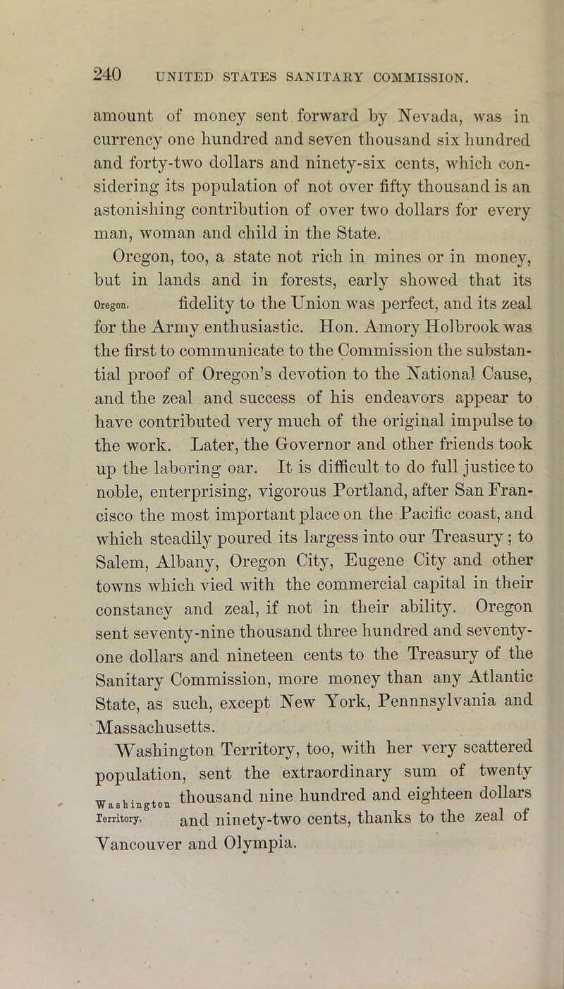 amount of money sent forward by Nevada, was in currency one liiindred and seven thousand six hundred and forty-two dollars and ninety-six cents, which con- sidering its population of not over fifty thousand is an astonishing contribution of over two dollars for every man, woman and child in the State. Oregon, too, a state not rich in mines or in money, but in lands and in forests, early showed that its Oregon. fidelity to the Union was perfect, and its zeal for the Army enthusiastic. Hon. Amory Holbrook was the first to communicate to the Commission the substan- tial proof of Oregon’s devotion to the National Cause, and the zeal and success of his endeavors appear to have contributed very much of the original impulse to the work. Later, the G-overnor and other friends took up the laboring oar. It is difficult to do full justice to noble, enterprising, vigorous Portland, after San Fran- cisco the most important place on the Pacific coast, and which steadily poured its largess into our Treasury ; to Salem, Albany, Oregon City, Eugene City and other towns Avhich vied with the commercial capital in their constancy and zeal, if not in their ability. Oregon sent seventy-nine thousand three hundred and seventy- one dollars and nineteen cents to the Treasury of the Sanitary Commission, more money than any Atlantic State, as such, except New York, Pennnsylvania and 'Massachusetts. Washington Territory, too, with her very scattered population, sent the extraordinary sum of twenty ^ * thousand nine hundred and eighteen dollars lerritory. ^nd niiioty-two cents, thanks to the zeal ot Vancouver and Olympia.