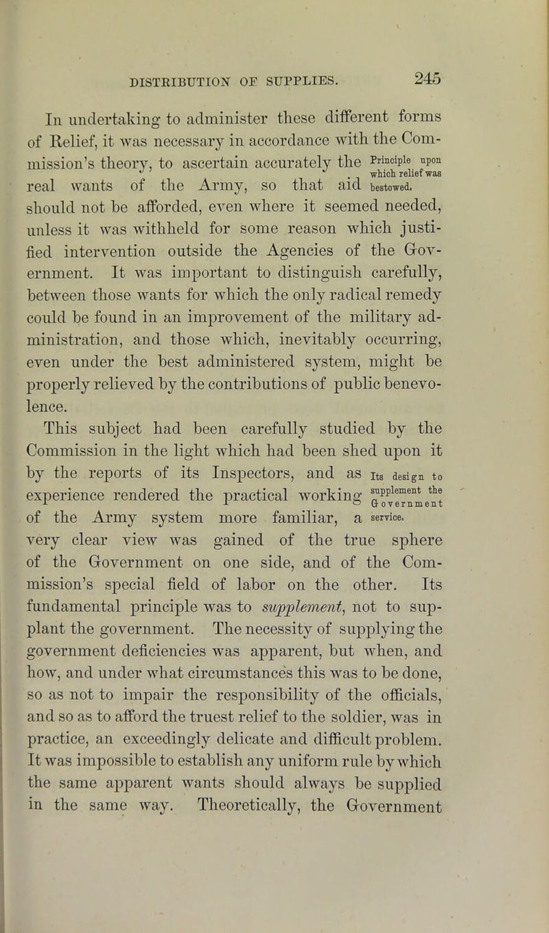 In undertaking to administer these different forms of Relief, it was necessary in accordance with the Com- mission’s theory, to ascertain accurately the Principle npon . which relief was real wants of the Army, so that aid bestowed, should not he afforded, even where it seemed needed, unless it was withheld for some reason which justi- fied intervention outside the Agencies of the Gov- ernment. It was important to distinguish carefully, between those wants for which the only radical remedy could be found in an imjirovement of the military ad- ministration, and those which, inevitably occurring, even under the best administered system, might be properly relieved by the contributions of public benevo- lence. This subject had been carefully studied by the Commission in the light which had been shed upon it by the rejiorts of its Inspectors, and as its design to experience rendered the practical working of the Army system more familiar, a service, very clear view was gained of the true sphere of the Government on one side, and of the Com- mission’s special field of labor on the other. Its fundamental principle was to swpplement, not to sup- plant the government. The necessity of supplying the government deficiencies was apparent, but when, and how, and under what circumstances this was to be done, so as not to impair the responsibility of the officials, and so as to afford the truest relief to the soldier, was in practice, an exceedingly delicate and difficult problem. I It was impossible to establish any uniform rule by which ' the same apparent wants should always be supplied [ in the same way. Theoretically, the Government