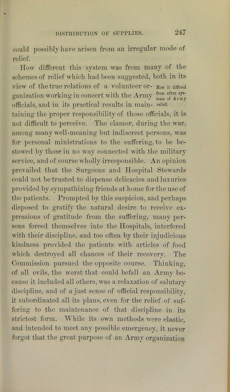 could possibly have arisen from an irregular mode of relief. How different this system was from many of the schemes of relief which had been suggested, both in its view of the true relations of a volunteer or- How it differed o-anization Avorking in concert with the Army f officials, and in its practical results in main- relief, taining the proper responsibility of those officials, it is not difficult to jierceiA^e. The clamor, during the Avar, among many Avell-meaning but indiscreet persons, Avas for personal ministrations to the suffering, to be be- stoAved by those in no Avay connected Avith the military service, and of course Avholly irresponsible. An opinion jireA^ailed that the Surgeons and Hospital SteAvards could not be trusted to dispense delicacies and luxuries proAuded by sympathizing friends at home for the use of the patients. Prompted by this sus|Dicion, and perhaps disposed to gratify the natural desire to receive ex- pressions of gTatitude from the suffering, many per- sons forced themselves into the Hospitals, interfered Avith their discipline, and too often by their injudicious kindness provided the patients with articles of food AAdiich destroyed all chances of their recovery. The Commission pursued the opposite course. Thinking, of all evils, the Avorst that could befall an Army be- cause it included all others, Avas a relaxation of salutary discipline, and of a just sense of official responsibility, it subordinated all its plans, even for the relief of suf- fering to the maintenance of that discipline in its strictest form. While its OAvn methods Avere elastic, and intended to meet any possible emergency, it never forgot that the great purpose of an Army organization