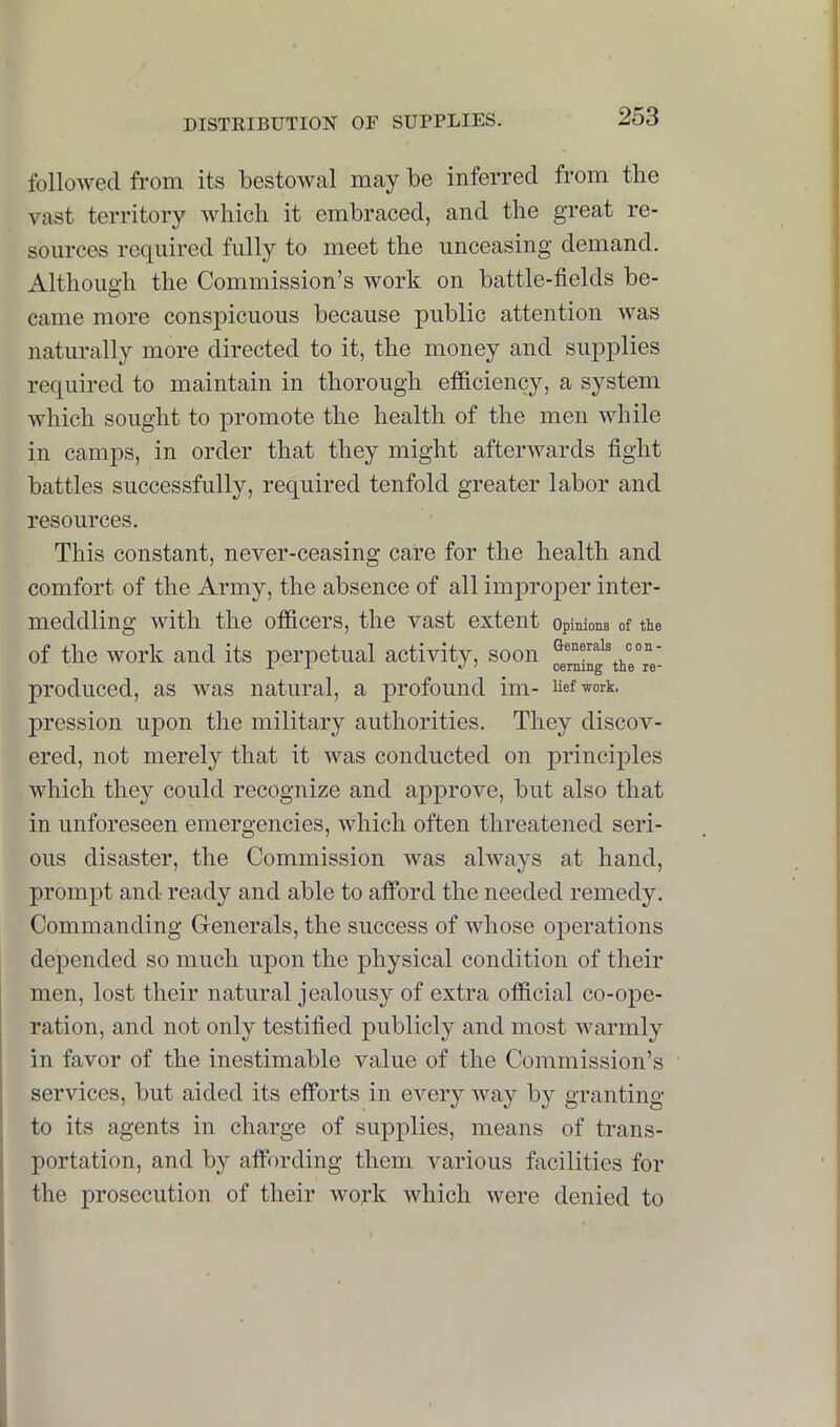 followed from its bestowal may be inferred from the vast territory which it embraced, and the great re- sources required fully to meet the unceasing demand. Although the Commission’s work on battle-fields be- came more conspicuous because public attention was naturally more directed to it, the money and supplies required to maintain in thorough efficiency, a system which sought to promote the health of the men while in camps, in order that they might afterwards fight battles successfully, required tenfold greater labor and resources. This constant, never-ceasing care for the health and comfort of the Army, the absence of all imj>roper inter- meddling with the officers, the vast extent opinions of tie of the work and its perpetual activity, soon produced, as was natural, a profound im- Uefwork. pression upon the military authorities. They discov- ered, not merely that it was conducted on principles which they could recognize and approve, but also that in unforeseen emergencies, which often threatened seri- ous disaster, the Commission was always at hand, prompt and ready and able to afford the needed remedy. Commanding Generals, the success of whose operations depended so much upon the physical condition of their men, lost their natural jealousy of extra official co-oj)e- ration, and not only testified publicly and most warmly in favor of the inestimable value of the Commission’s services, but aided its efforts in every way by granting to its agents in charge of supplies, means of trans- portation, and by affording them various facilities for the prosecution of their work which were denied to