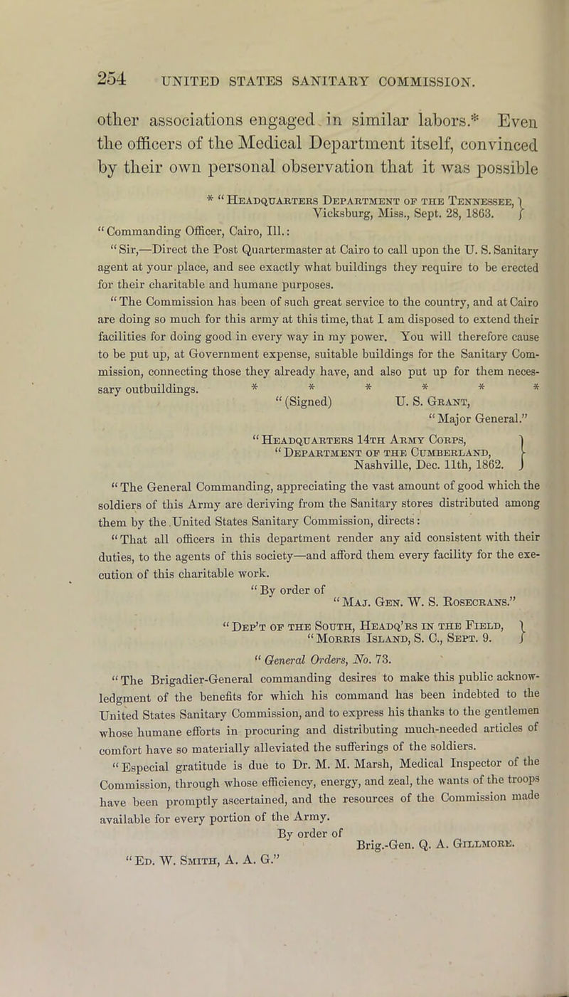 other associations engaged in similar labors.* Even the officers of the Medical Department itself, convinced by their own personal observation that it was possible * “ Headquarters Department of the Tenne.ssee, \ Vicksburg, Miss., Sept. 28, 1863. J “ Commanding Officer, Cairo, 111.: “ Sir,—Direct the Post Quartermaster at Cairo to call upon the U. S. Sanitary agent at your place, and see exactly what buildings they require to be erected for their charitable and humane purposes. “ The Commission has been of such great service to the country, and at Cairo are doing so much for this army at this time, that I am disposed to extend their facilities for doing good in every way in my power. You will therefore cause to be put up, at Government expense, suitable buildings for the Sanitary Com- mission, connecting those they already have, and also put up for them neces- sary outbuildings. ****** “ (Signed) U. S. Grant, “ Major General.” “ Headquarters 14th Army Corps, “ Department of the Cumberland, Nashville, Dec. 11th, 1862. “ The General Commanding, appreciating the vast amount of good which the soldiers of this Army are deriving from the Sanitary stores distributed among them by the United States Sanitary Commission, directs: “ That all officers in this department render any aid consistent with their duties, to the agents of this society—and afford them every facility for the exe- cution of this charitable work. “ By order of “ Maj. Gen. W. S. Eosecrans.” “ Dep’t of the South, Headq’rs in the Field, “ Morris Island, S. C., Sept. 9. “ General Orders, No. 73. “ The Brigadier-General commanding desires to make this public acknow- ledgment of the benefits for which his command has been indebted to the United States Sanitary Commission, and to express his thanks to the gentlemen whose humane efforts in procuring and distributing much-needed articles of comfort have so materially alleviated the sufferings of the soldiers. “ Especial gratitude is due to Dr. M. M. Marsh, Medical Inspector of the Commission, through whose efficiency, energy, and zeal, the wants of the troops have been promptly ascertained, and the resources of the Commission made available for every portion of the Army. By order of Brig.-Gen. Q. A. Gillmore. “Ed. W. Smith, A. A. G.”