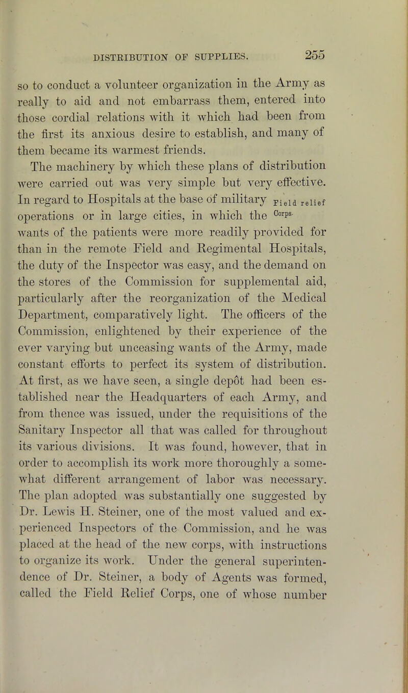 so to conduct a volunteer organization in the Army as really to aid and not embarrass them, entered into those cordial relations with it which had been from the first its anxious desire to establish, and many of them became its warmest friends. The machinery by which these plans of distribution were carried out was very simple but very etfective. In regard to Hospitals at the base of military pieia relief operations or in large cities, in which the wants of the patients were more readily provided for than in the remote Field and Regimental Hospitals, the duty of the Inspector was easy, and the demand on the stores of the Commission for supplemental aid, particularly after the reorganization of the Medical Department, comparatively light. The officers of the Commission, enlightened by their experience of the ever varying but unceasing wants of the Army, made constant efforts to perfect its system of distribution. At first, as we have seen, a single depot had been es- tablished near the Headquarters of each Army, and from thence was issued, under the requisitions of the Sanitary Inspector all that was called for throughout its various divisions. It was found, however, that in order to accomplish its work more thoroughly a some- what different arrangement of labor was necessary. The plan adopted was substantially one suggested by Dr. Lewis H. Steiner, one of the most valued and ex- perienced Inspectors of the Commission, and he was placed at the head of the new corps, with instructions to organize its work. Under the general superinten- dence of Dr. Steiner, a body of Agents was formed, called the Field Relief Corps, one of whose number