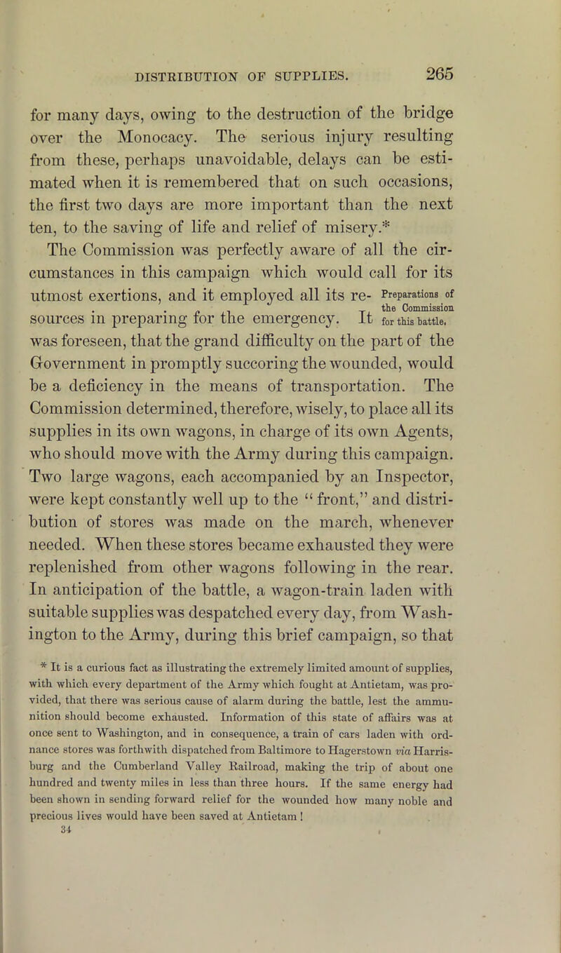 for many days, owing to the destruction of the bridge over the Monocacy. The serious injury resulting from these, perhaps unavoidable, delays can be esti- mated when it is remembered that on such occasions, the first two days are more important than the next ten, to the saving of life and relief of misery.* The Commission was perfectly aware of all the cir- cumstances in this campaign which would call for its utmost exertions, and it employed all its re- Preparations of . , n -I X Commission sources in preparing tor the emergency, it for tMs battle, was foreseen, that the grand difficulty on the part of the Government in promptly succoring the wounded, would be a deficiency in the means of transportation. The Commission determined, therefore, wisely, to place all its supplies in its own wagons, in charge of its own Agents, who should move with the Army during this campaign. Two large wagons, each accompanied by an Inspector, were kept constantly well up to the “ front,” and distri- bution of stores was made on the march, whenever needed. When these stores became exhausted they were replenished from other wagons following in the rear. In anticipation of the battle, a wagon-train laden with suitable supplies was despatched every day, from Wash- ington to the Army, during this brief campaign, so that * It is a curious fact as illustrating the extremely limited amount of supplies, with which every department of the Army which fought at Antietam, was pro- vided, that there was serious cause of alarm during the battle, lest the ammu- nition should become exhausted. Information of this state of affairs was at once sent to Washington, and in consequence, a train of cars laden with ord- nance stores was forthwith dispatched from Baltimore to Hagerstown via Harris- burg and the Cumberland Valley Railroad, making the trip of about one hundred and twenty miles in less than three hours. If the same energy had been shown in sending forward relief for the wounded how many noble and precious lives would have been saved at Antietam ! 31