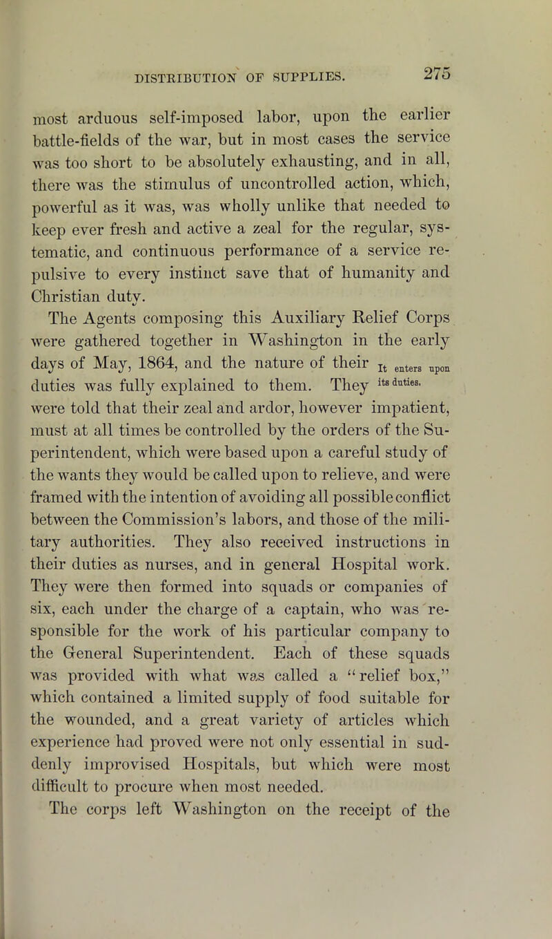 most arduous self-imposed labor, upon the earlier battle-fields of the war, but in most cases the service was too short to be absolutely exhausting, and in all, there was the stimulus of uncontrolled action, which, powerful as it was, was wholly unlike that needed to ]j.eep ever fresh and active a zeal for the regular, sys- tematic, and continuous performance of a service re- pulsive to every instinct save that of humanity and Christian dutv. The Agents composing this Auxiliary Relief Corps were gathered together in Washington in the early days of May, 1864, and the nature of their duties was fully explained to them. They its duties, were told that their zeal and ardor, however impatient, must at all times be controlled by the orders of the Su- perintendent, which were based upon a careful study of the wants they would be called upon to relieve, and were framed with the intention of avoiding all possible conflict between the Commission’s labors, and those of the mili- tary authorities. They also received instructions in their duties as nurses, and in general Hospital work. They were then formed into squads or companies of six, each under the charge of a captain, who was re- sponsible for the work of his particular company to the General Superintendent. Each of these squads was provided with what was called a “ relief box,” which contained a limited supply of food suitable for the wounded, and a great variety of articles which experience had proved were not only essential in sud- denly improvised Hospitals, but which were most difficult to procure when most needed. The corps left Washington on the receipt of the