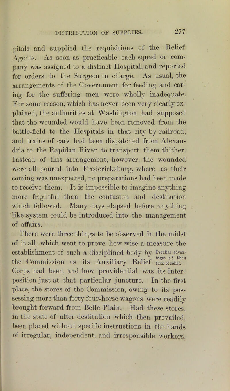 pitals and supplied the requisitions of the Relief Agents. As soon as practicable, each squad or com- pany was assigned to a distinct Hospital, and reported for orders to the Surgeon in charge. As usual, the arrangements of the Grovernment for feeding and car- ing for the suffering men were wholly inadequate. For some reason, which has never been very clearl}' ex- plained, the authorities at Washington had supposed that the wounded would have been removed from the battle-field to the Hospitals in that city by railroad, and trains of cars had been dispatched from Alexan- dria to the Rapidan River to transport them thither. Instead of this arrangement, however, the wounded were all poured into Fredericksburg, where, as their coming was unexpected, no preparations had been made to receive them. It is impossible to imagine anything more frightful than the confusion and destitution which followed. Many days elajised before anything like system could be introduced into the management of affairs. There were three things to be observed in the midst of it all, which went to prove how wise a measure the establishment of such a disciplined body by Peculiar advan- the Commission as its Auxiliary Relief fomof°reiief.^^ Corps had been, and how providential was its inter- position just at that particular juncture. In the first place, the stores of the Commission, owing to its pos- sessing more than forty four-horse wagons were readily brought forward from Belle Plain. Had these stores, in the state of utter destitution which then prevailed, been placed without specific instructions in the hands of irregular, independent, and irresponsible workers.