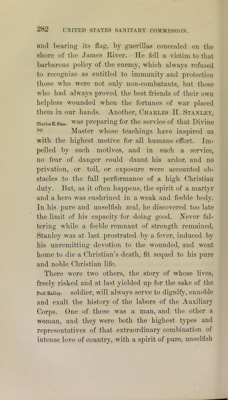 and bearing its flag, by guerillas concealed on the shore of the James River. He fell a victim to that barbarous policy of the enemy, which always refused to recognize as entitled to immunity and protection those who were not only non-combatants, but those who had always proved the best friends of their own helpless wounded when the fortunes of war placed them in our hands. Another, Charles H. Stanley, Charles H. Stan- ^as preparing for the service of that Divine Master whose teachings have inspired us with the highest motive for all humane eflbrt. Im- pelled by such motives, and in such a service, no fear of danger could daunt his ardor, and no privation, or toil, or exposure were accounted ob- stacles to the full performance of a high Christian duty. But, as it often haj>pens, the spirit of a martyr and a hero was enshrined in a weak and feeble body. In his pure and' unselfish zeal, he discovered too late the limit of his capacity for doing good. Never fal- tering while a feeble remnant of strength remained, Stanley was at last prostrated by a fever, induced by his unremitting devotion to the wounded, and went home to die a Christian’s death, fit sequel to his pure and noble Christian life. There were two others, the story of whose lives, freely risked and at last yielded up for the sake of the Prof, Hadley, soldlcr, will always serve to dignify, ennoble and exalt the history of the labors of the Auxiliary Corps. One of these was a man, and the other a woman, and they were both the highest types and representatives of that extraordinary combination of intense love of country, with a sf)irit of j)ure, unselfish