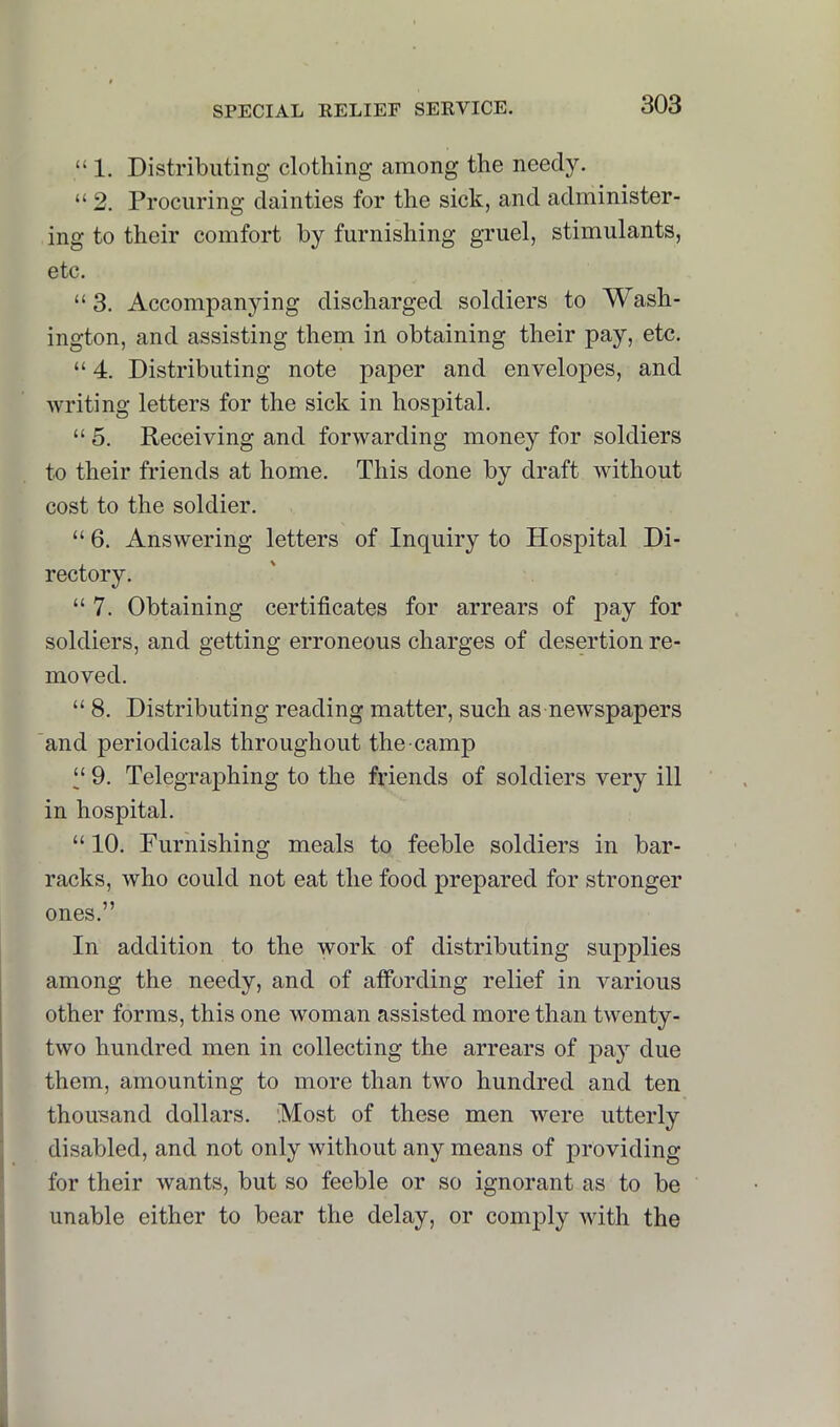 “ 1. Distributing clothing among the needy. “ 2. Procuring dainties for the sick, and administer- ing to their comfort by furnishing gruel, stimulants, etc. “3. Accompanying discharged soldiers to Wash- ington, and assisting them in obtaining their pay, etc. “ 4. Distributing note paper and envelopes, and Avriting letters for the sick in hospital. “ 5. Receiving and forwarding money for soldiers to their friends at home. This done by draft Avithout cost to the soldier. “ 6. AnsAvering letters of Inquiry to Hospital Di- rectory. “ 7. Obtaining certificates for arrears of pay for soldiers, and getting erroneous charges of desertion re- moved. “ 8. Distributing reading matter, such as neAvspapers and periodicals throughout the camp “ 9. Telegraphing to the friends of soldiers very ill in hospital. “ 10. Furnishing meals to feeble soldiers in bar- racks, who could not eat the food prepared for stronger ones.” In addition to the work of distributing supplies among the needy, and of affording relief in various other forms, this one Avoman assisted more than twenty- tAVO hundred men in collecting the arrears of pay due them, amounting to more than two hundred and ten thousand dollars. 'Most of these men AA^ere utterly disabled, and not only without any means of providing for their Avants, but so feeble or so ignorant as to be unable either to bear the delay, or comply A\dth the