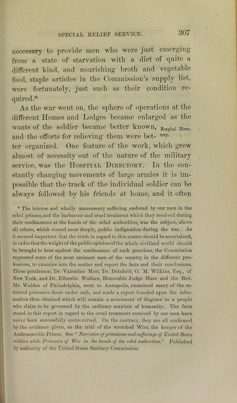 necessary to provide men who were just emerging from a state of starvation with a diet of quite a different kind, and nourishing broth and vegetable food, staple articles in the Commission’s supply list, were fortunately, just such as their condition re- quired.* As the war went on, the sphere of operations at the different Homes and Lodges became enlarged as the wants of the soldier became better known, Hospital Diieo- - and the efforts for relieving them were bet- ter organized. One feature of the work, which grew almost of necessity out of the nature of the military , service, was the Hospital Directory. In the con- stantly changing movements of large armies it is im- possible that the track of the individual soldier can be always followed by his friends at home, and it often * The intense and wholly unnecessary suffering endured by our men in the rebel prisons, and the barbarous and cruel treatment which they received during their confinement at the hands of the rebel authorities, was the subject, above all others, which roused most deeply, public indignation during the war. As it seemed important that the truth in regard to this matter should be ascertained, inorderthattheweightofthepublicopinionofthe whole civilized world should be brought to bear against the continuance of such practices, the Commission requested some of the most eminent men of the country in the different pro- fessions, to examine into the matter and report the facts and their conclusions. These gentlemen. Dr. Valentine Mott, Dr. Delafield, G. M. Wilkins, Esq., of New York, and Dr. Ellerslie Wallace, Honorable Judge Hare and the Rev. Mr. Walden of Philadelphia, went to Annapolis, examined many of the re- turned prisoners there under oath, and made a report founded upon the infor- mation thus obtained which will remain a monument of disgrace to a people who claim to be governed by the ordinary maxims of humanity. The facts stated in this report in regard to the cruel treatment received by our men have never been successfully controverted. On the contrary, they are all confirmed by the evidence given, on the trial of the wretched Wirz, the keeper of the Andersonville Prison. See “ Narrative of privations and sufferings of United States soldiers while Prisoners of War in the hands of the rebel authorities.” Published by authority of the United States Sanitary Commission.