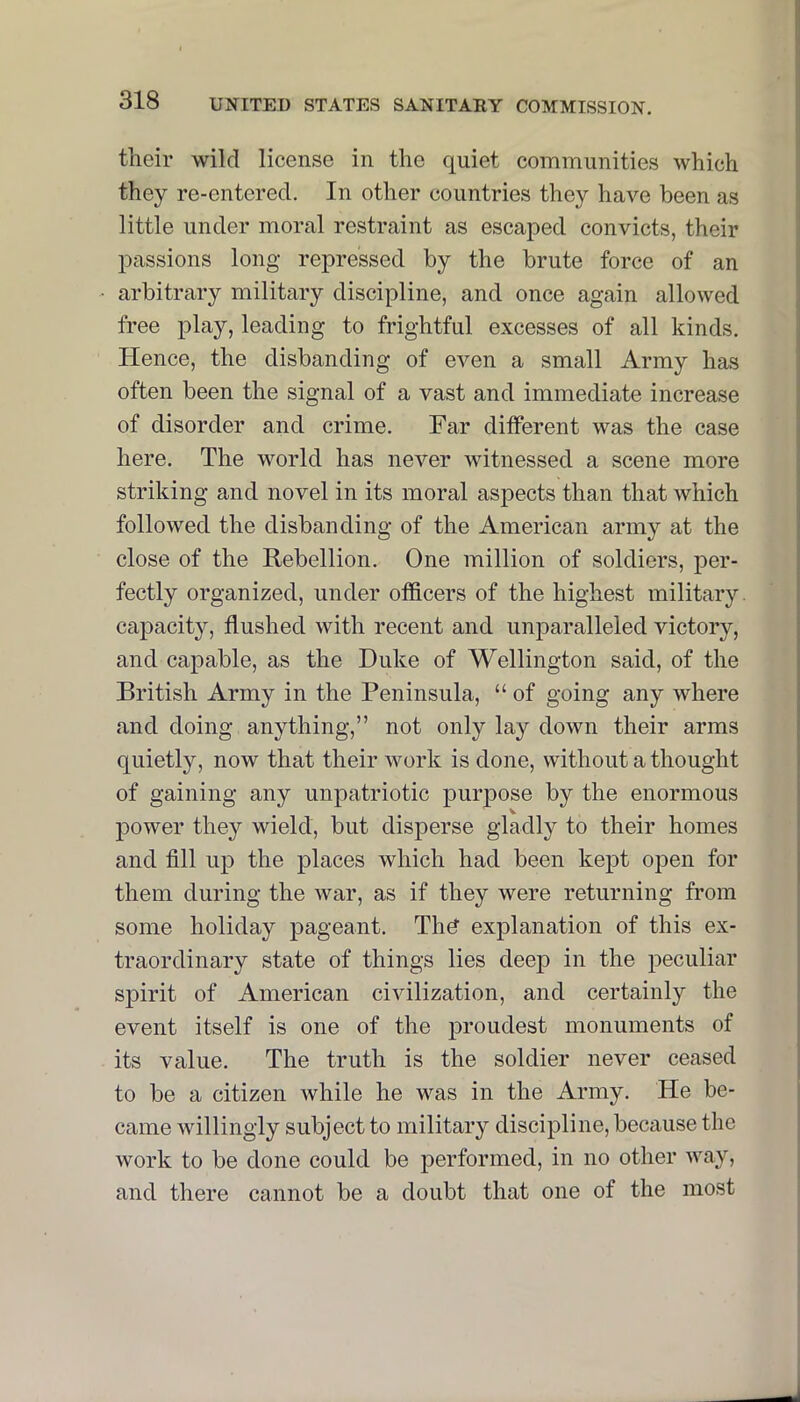 their wild license in the quiet communities which they re-entered. In other countries they have been as little under moral restraint as escaped convicts, their passions long repressed by the brute force of an arbitrary military discipline, and once again allowed free play, leading to frightful excesses of all kinds. Hence, the disbanding of even a small Army has often been the signal of a vast and immediate increase of disorder and crime. Far different was the case here. The world has never witnessed a scene more striking and novel in its moral aspects than that which followed the disbanding of the American army at the close of the Rebellion. One million of soldiers, per- fectly organized, under officers of the highest military, capacity, flushed with recent and unparalleled victory, and capable, as the Duke of Wellington said, of the British Army in the Peninsula, “ of going any where and doing anything,” not only lay down their arms quietly, now that their work is done, without a thought of gaining any unpatriotic purj)ose by the enormous j)Ower they wield, but disperse gladly to their homes and fill up the places which had been kept open for them during the war, as if they were returning from some holiday pageant. Thd explanation of this ex- traordinary state of things lies deep in the peculiar spirit of American civilization, and certainly the event itself is one of the proudest monuments of its value. The truth is the soldier never ceased to be a citizen while he was in the Army. He be- came willingly subject to military discipline, because the work to be done could be performed, in no other way, and there cannot be a doubt that one of the most