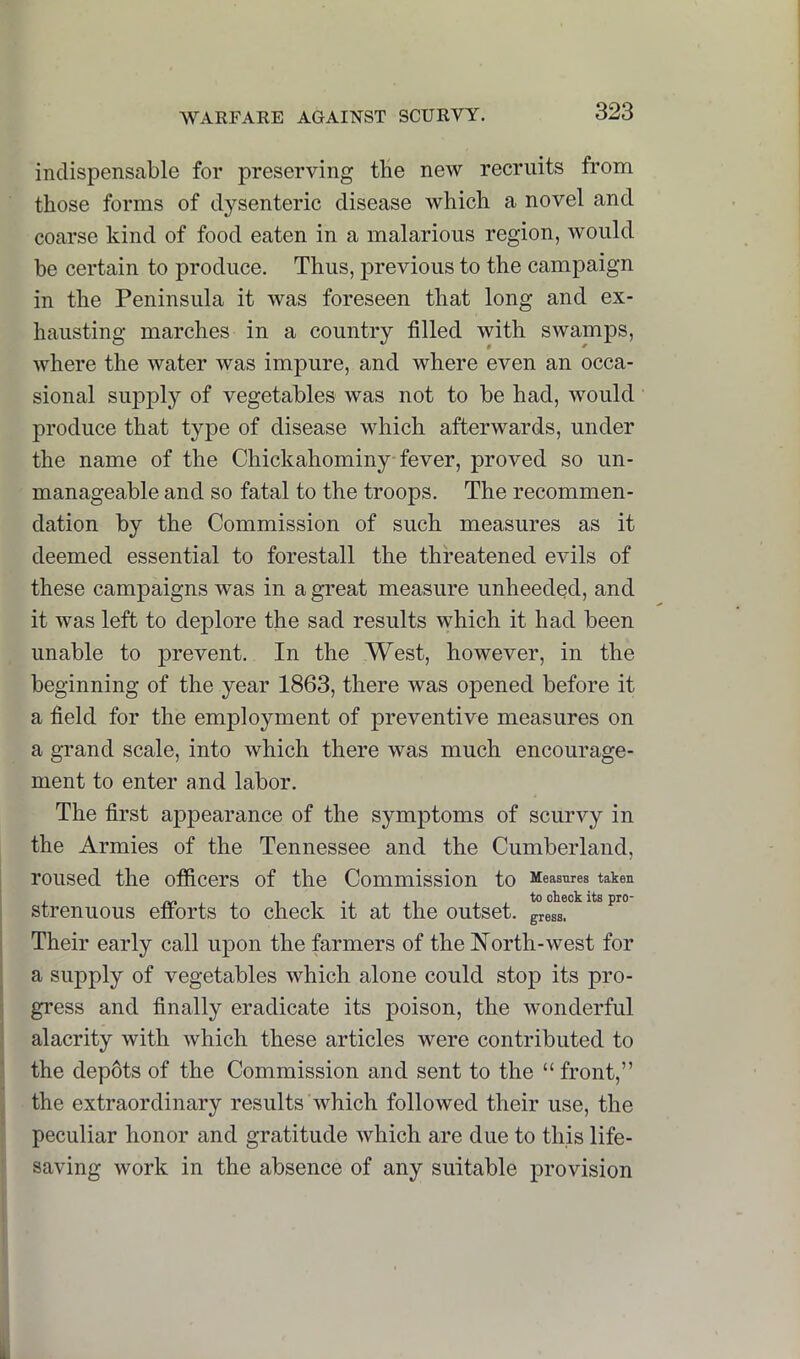 indispensable for preserving tbe new recruits from those forms of dysenteric disease which a novel and coarse kind of food eaten in a malarious region, would be certain to produce. Thus, previous to the campaign in the Peninsula it was foreseen that long and ex- hausting marches in a country filled with swamps, where the water was impure, and where even an occa- sional suj^ply of vegetables was not to be had, would produce that type of disease which afterwards, under the name of the Chickahominy fever, proved so un- manageable and so fatal to the troops. The recommen- dation by the Commission of such measures as it deemed essential to forestall the threatened evils of these campaigns was in a great measure unheeded, and it was left to deplore the sad results which it had been unable to j)i’event. In the West, however, in the beginning of the year 1863, there was opened before it a field for the employment of preventive measures on a grand scale, into which there was much encourage- ment to enter and labor. The first appearance of the symptoms of scurvy in the Armies of the Tennessee and the Cumberland, roused the officers of the Commission to Measures taken j strenuous efibrts to check it at the outset. gress!° ^ ^ i Their early call upon the farmers of the North-west for j a supply of vegetables which alone could stop its pro- i gress and finally eradicate its poison, the wonderful I alacrity with which these articles were contributed to : the depots of the Commission and sent to the “ front,” ^ the extraordinary results which followed their use, the peculiar honor and gratitude which are due to this life- saving work in the absence of any suitable provision