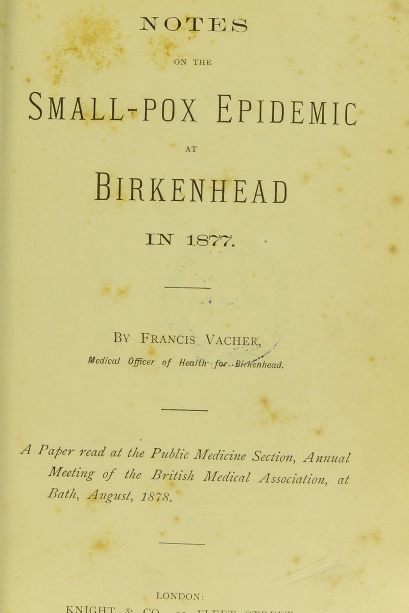 NOTES ON THE Small-pox Epidemic Birkenhead IN 187*7. By Francis. Vacher, •* y Medical Officer of Health- for..BhKen'head. A Paper read at the Public Medicine Section, Annual Meeting of the British Medical Association, at Path, August, 1878. LONDON: KNTf'.HT .Sr C'r\