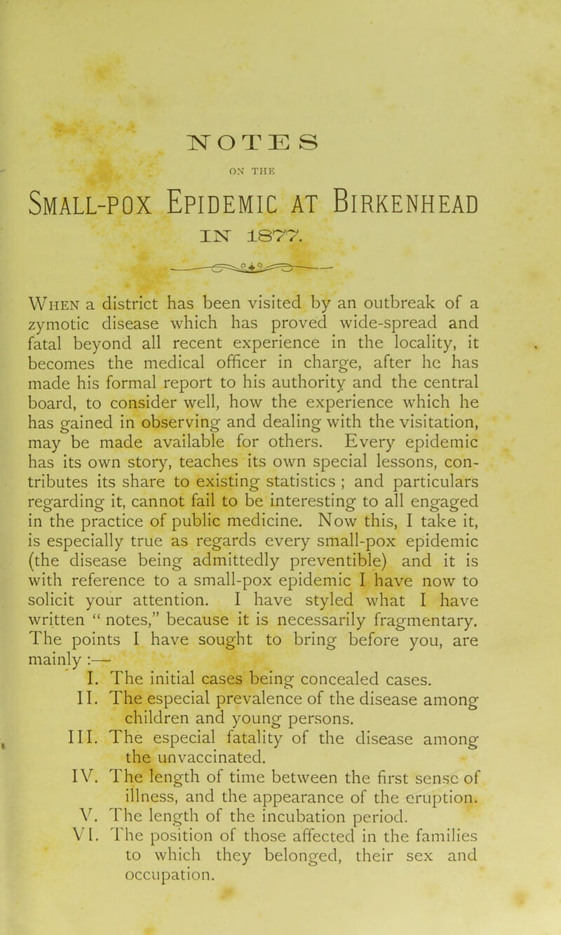 ON THE Small-pox Epidemic at Birkenhead IN 187*7. When a district has been visited by an outbreak of a zymotic disease which has proved wide-spread and fatal beyond all recent experience in the locality, it becomes the medical officer in charge, after he has made his formal report to his authority and the central board, to consider well, how the experience which he has gained in observing and dealing with the visitation, may be made available for others. Every epidemic has its own story, teaches its own special lessons, con- tributes its share to existing statistics ; and particulars regarding it, cannot fail to be interesting to all engaged in the practice of public medicine. Now this, I take it, is especially true as regards every small-pox epidemic (the disease being admittedly preventible) and it is with reference to a small-pox epidemic I have now to solicit your attention. I have styled what I have written “ notes,” because it is necessarily fragmentary. The points I have sought to bring before you, are mainly :—• I. The initial cases being concealed cases. II. The especial prevalence of the disease among children and young persons. III. The especial fatality of the disease among the unvaccinated. IV. The length of time between the first sense of illness, and the appearance of the eruption. V. The length of the incubation period. VI. The position of those affected in the families to which they belonged, their sex and occupation.