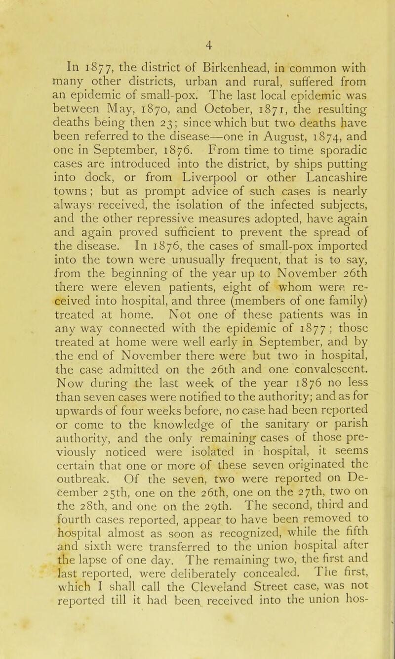 In 1877, the district of Birkenhead, in common with many other districts, urban and rural, suffered from an epidemic of small-pox. The last local epidemic was between May, 1870, and October, 1871, the resulting deaths being then 23; since which but two deaths have been referred to the disease—one in August, 1874, and one in September, 1876. From time to time sporadic cases are introduced into the district, by ships putting into dock, or from Liverpool or other Lancashire towns ; but as prompt advice of such cases is nearly always- received, the isolation of the infected subjects, and the other repressive measures adopted, have again and again proved sufficient to prevent the spread of the disease. In 1876, the cases of small-pox imported into the town were unusually frequent, that is to say, from the beginning of the year up to November 26th there were eleven patients, eight of whom were re- ceived into hospital, and three (members of one family) treated at home. Not one of these patients was in anyway connected with the epidemic of 1877; those treated at home were well early in September, and by the end of November there were but two in hospital, the case admitted on the 26th and one convalescent. Now during the last week of the year 1876 no less than seven cases were notified to the authority; and as for upwards of four weeks before, no case had been reported or come to the knowledge of the sanitary or parish authority, and the only remaining cases of those pre- viously noticed were isolated in hospital, it seems certain that one or more of these seven originated the outbreak. Of the seven, two were reported on De- cember 25th, one on the 26th, one on the 27th, two on the 28th, and one on the 29th. The second, third and fourth cases reported, appear to have been removed to hospital almost as soon as recognized, while the fifth and sixth were transferred to the union hospital after the lapse of one day. The remaining two, the first and last reported, were deliberately concealed. 1 he first, which I shall call the Cleveland Street case, was not reported till it had been received into the union hos-