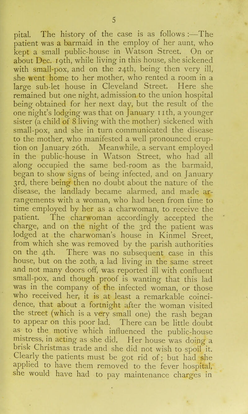 pital. The history of the case is as follows :—The patient was a barmaid in the employ of her aunt, who kept a small public-house in Watson Street. On or about Dec. 19th, while living in this house, she sickened with small-pox, and on the 24th, being then very ill, she went home to her mother, who rented a room in a large sub-let house in Cleveland Street. Here she remained but one night, admission to the union hospital being obtained for her next day, but the result of the one night’s lodging was that on January 1 ith, a younger sister (a child of 8 living with the mother) sickened with small-pox, and she in turn communicated the disease to the mother, who manifested a well pronounced erup- tion on January 26th. Meanwhile, a servant employed in the public-house in Watson Street, who had all along occupied the same bed-room as the barmaid, began to show signs of being infected, and on January 3rd, there being then no doubt about the nature of the disease, the landlady became alarmed, and made ar- rangements with a woman, who had been from time to time employed by her as a charwoman, to receive the patient. The charwoman accordingly accepted the charge, and on the night of the 3rd the patient was lodged at the charwoman’s house in Kinmel Sreet, from which she was removed by the parish authorities on the 4th. There was no subsequent case in this house, but on the 20th, a lad living in the same street and not many doors off, was reported ill with confluent small-pox, and though proof is wanting that this lad was in the company of the infected woman, or those who received her, it is at least a remarkable coinci- dence, that about a fortnight after the woman visited the street (which is a very small one) the rash began to appear on this poor lad. There can be little doubt as to the motive which influenced the public-house mistress, in acting as she did. Her house was doing a brisk Christmas trade and she did not wish to spoil it. Clearly the patients must be got rid of; but had she applied to have them removed to the fever hospital, she would have had to pay maintenance charges in