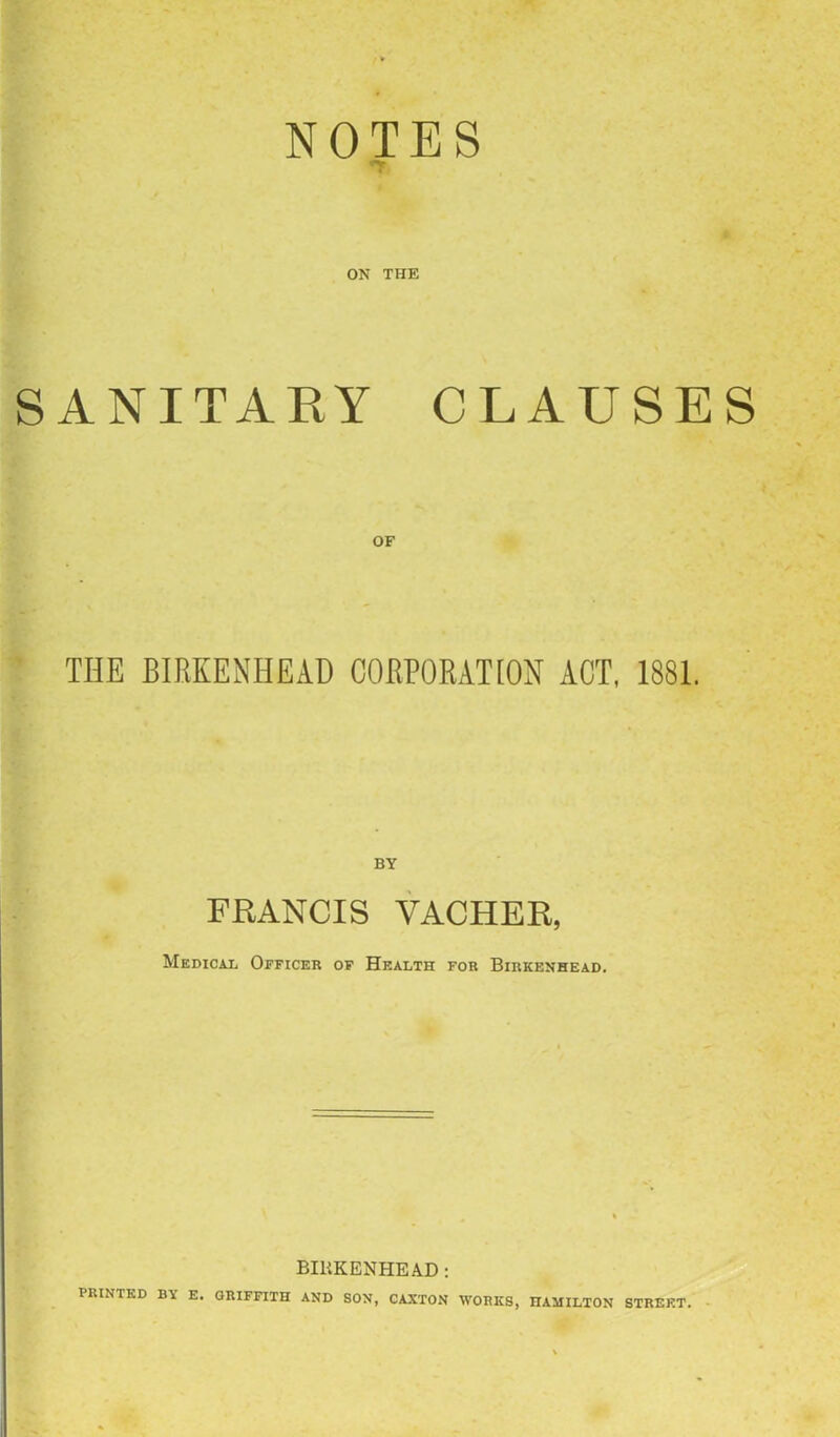 NOTES ■•v ON THE SANITARY CLAUSES OF THE BIRKENHEAD CORPORATION ACT, 1881. BY FRANCIS VACHER, Medical Officer of Health for Birkenhead. BIRKENHEAD: PRINTED BY E. GRIFFITH AND SON, CAXTON WORKS, HAMILTON STREET.