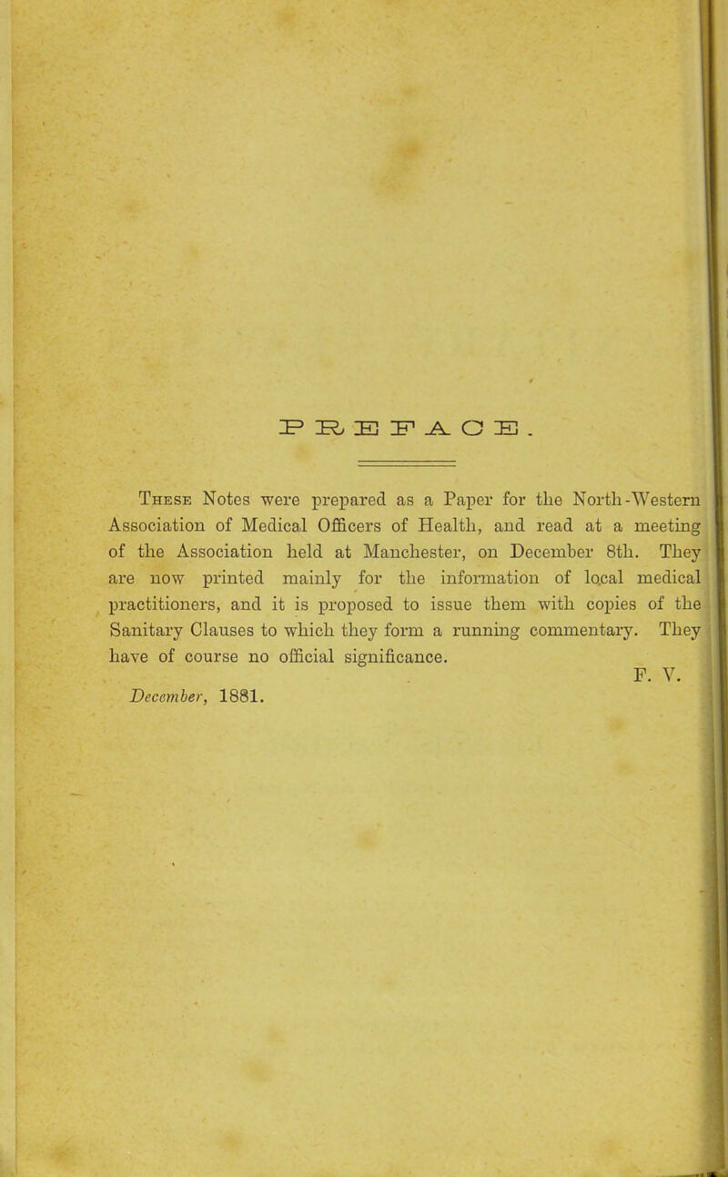 IP E IF O E . These Notes were prepared as a Paper for the North-Western Association of Medical Officers of Health, and read at a meeting of the Association held at Manchester, on December 8th. They are now printed mainly for the information of local medical practitioners, and it is proposed to issue them with copies of the Sanitary Clauses to which they form a running commentary. They have of course no official significance. F. V. December, 1881. I J j I j