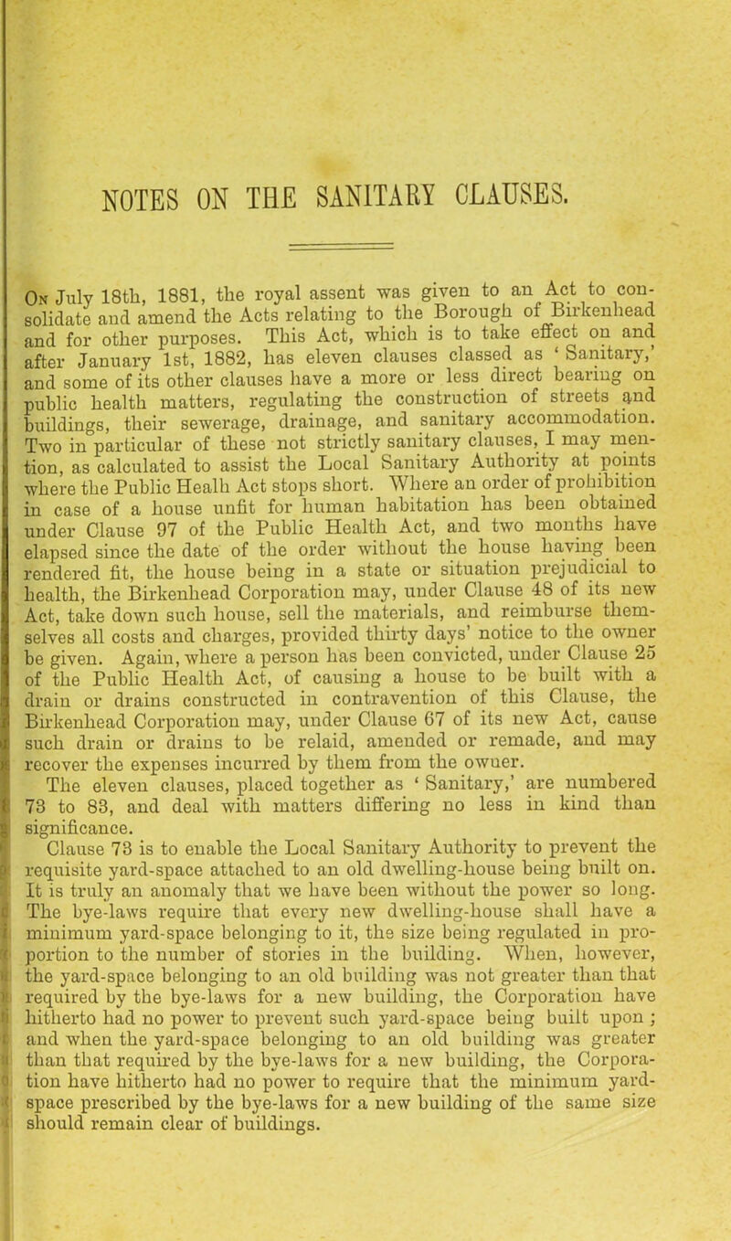 NOTES ON THE SANITARY CLAUSES. On July 18th, 1881, the royal assent was given to an Act to con- solidate and amend the Acts relating to the Borough of Birkenhead and for other purposes. This Act, which is to take effect on and after January 1st, 1882, has eleven clauses classed as ‘ Sanitary,’ and some of its other clauses have a more or less direct hearing on public health matters, regulating the construction of streets and buildings, their sewerage, drainage, and sanitary accommodation. Two in particular of these not strictly sanitary clauses, I may men- tion, as calculated to assist the Local Sanitary Authority at points where the Public Healh Act stops short. Where an order of prohibition in case of a house unfit for human habitation has been obtained under Clause 97 of the Public Health Act, and two months have elapsed since the date of the order without the house having^ been rendered fit, the house being in a state or situation prejudicial to health, the Birkenhead Corporation may, under Clause 48 of its new Act, take down such house, sell the materials, and reimburse them- selves all costs and charges, provided thirty days’ notice to the owner be given. Again, where a person has been convicted, under Clause 25 of the Public Health Act, of causing a house to be built with a drain or drains constructed in contravention ot this Clause, the Birkenhead Corporation may, under Clause 67 of its new Act, cause such drain or drains to be relaid, amended or remade, and may recover the expenses incurred by them from the owner. I The eleven clauses, placed together as ‘ Sanitary,’ are numbered i 73 to 83, and deal with matters differing no less in kind than g’ significance. ' Clause 73 is to enable the Local Sanitary Authority to prevent the p requisite yard-space attached to an old dwelling-house being built on. It is truly an anomaly that we have been without the power so long, c The bye-laws require that every new dwelling-house shall have a i' minimum yard-space belonging to it, the size being regulated in pro- '' portion to the number of stories in the building. When, however, the yard-space belonging to an old building was not greater than that ' required by the bye-laws for a new building, the Corporation have fi hitherto had no power to prevent such yard-space being built upon ; 1 and when the yard-space belonging to an old building was greater ! than that required by the bye-laws for a new building, the Corpora- ' tion have hitherto had no power to require that the minimum yard- ' space prescribed by the bye-laws for a new building of the same size e should remain clear of buildings.