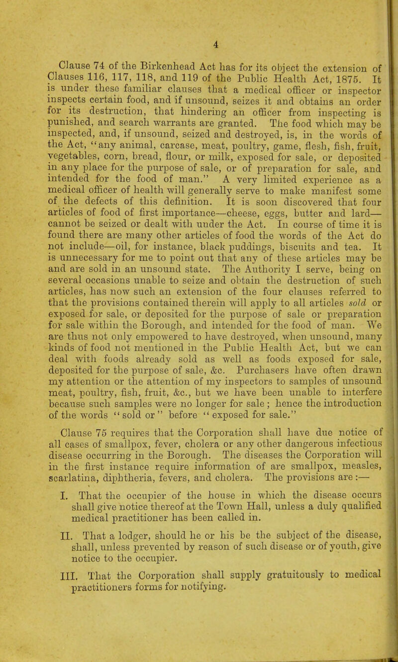 Clause 74 of the Birkenhead Act has for its object the extension of Clauses 116, 117, 118, and 119 of the Public Health Act, 1875. It is under these familiar clauses that a medical officer or inspector inspects certain food, and if unsound, seizes it and obtains an order for its destruction, that hindering an officer from inspecting is punished, and search warrants are granted. The food which may be inspected, and, if unsound, seized and destroyed, is, in the words of the Act, “any animal, carcase, meat, poultr}', game, flesh, fish, fruit, vegetables, corn, bread, flour, or milk, exposed for sale, or deposited in any place for the purpose of sale, or of preparation for sale, and intended for the food of man.” A very limited experience as a medical officer of health will generally serve to make manifest some of the defects of this definition. It is soon discovered that four articles of food of first importance—cheese, eggs, butter and lard— cannot be seized or dealt with uuder the Act. In course of time it is found there are many other articles of food the words of the Act do not include—oil, for instance, black puddings, biscuits and tea. It is unnecessary for me to point out that any of these articles may be and are sold in an unsound state. The Authority I serve, being on several occasions unable to seize and obtain the destruction of such articles, has now such an extension of the four clauses referred to that the provisions contained therein will apply to all articles sold or exposed for sale, or deposited for the purpose of sale or preparation for sale within the Borough, and intended for the food of man. We are thus not only empowered to have destroyed, when unsound, many kinds of food not mentioned in the Public Health Act, but we can deal with foods already sold as well as foods exposed for sale, deposited for the purpose of sale, &c. Purchasers have often drawn my attention or the attention of my inspectors to samples of unsound meat, poultry, fish, fruit, &c., but we have been unable to interfere because such samples were no longer for sale ; hence the introduction of the words “sold or ” before “ exposed for sale.” Clause 75 requires that the Corporation shall have due notice of all cases of smallpox, fever, cholera or any other dangerous infectious disease occurring in the Borough. The diseases the Corporation will in the first instance require information of are smallpox, measles, scarlatina, diphtheria, fevers, and cholera. The provisions are:— I. That the occupier of the house in which the disease occurs shall give notice thereof at the Town Hall, unless a duly quahfied medical practitioner has been called in. II. That a lodger, should he or his be the subject of the disease, shall, unless prevented by reason of such disease or of youth, give notice to the occupier. III. That the Corporation shall supply gratuitously to medical practitioners forms for notifying.
