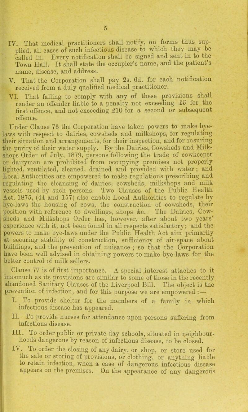 IV. That medical practitioners shall notify, on forms thus sup- plied, all cases of such infectious disease to which they may be called in. Every notification shall be signed and sent in to the Town Hall. It shall state the occupier’s name, and the patient’s name, disease, and address. V. That the Corporation shall pay 2s. 6d. for each notification received from a duly qualified medical practitioner. VI. That failing to comply with any of these provisions shall render an offender liable to a penalty not exceeding £5 for the first offence, and not exceeding iilO for a second or subsequent offence. Under Clause 76 the Corporation have taken powers to make bye- laws with respect to dairies, cowsheds and milkshops, for regulating their situation and arrangements, for their inspection, and for insiu’ing the purity of their water supply. By the Dairies, Cowsheds and Milk- shops Order of July, 1879, persons following the trade of cowkeeper or dairyman are prohibited from occupying premises not properly lighted, ventilated, cleaned, drained and provided with water; and Local Authorities are empowered to make regulations prescribing and regulating the cleansing of dairies, cowsheds, milkshops and milk vessels used by such persons. Two Clauses of the Public Health Act, 1875, (44 and 157) also enable Local Authorities to regulate by bye-laws the housing of cows, the construction of cowsheds, their position with reference to dw^ellings, shops &c. The Dairies, Cow- sheds and Milkshops Order has, however, after about two years’ experience with it, not been found in all respects satisfactory; and the powers to make bye-laws under the Public Health Act aim primarily at securing stability of construction, sufficiency of air-space about buildings, and the prevention of nuisance ; so that the Corporation have been well advised in obtaining powers to make bye-laws for the better control of milk sellers. Clause 77 is of first importance. A special interest attaches to it inasmuch as its provisions are similar to some of those in the recently abandoned Sanitary Clauses of the Liverpool Bill. The object is the prevention of infection, and for this purpose we are empowered : — I. To provide shelter for the members of a family in which infectious disease has appeared. II. To provide nurses for attendance upon persons suffering from infectious disease. III. . To order public or private day schools, situated in peighbour- hoods dangerous by reason of infectious disease, to be closed. IV. To order the closing of any daii’y, or shop, or store used for the sale or storing of provisions, or clothing, or anything liable to retain infection, when a case of dangerous infectious disease appears on the premises. On the appearance of any dangerous