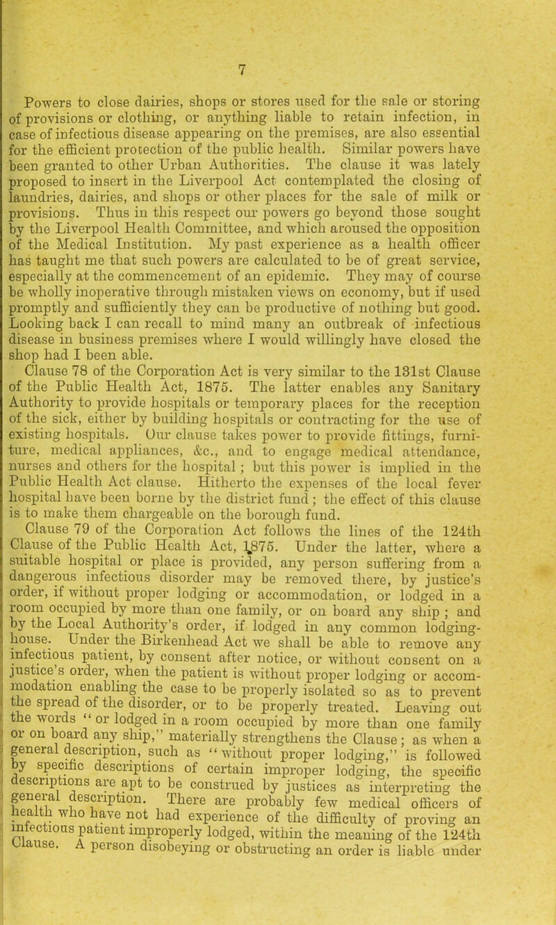 Powers to close dairies, shops or stores used for the sale or storing of provisions or clothing, or anything liable to retain infection, in case of infectious disease appearing on the j)remises, are also essential for the efficient procection of the public health. Similar powers have been granted to other Urban Authorities. The clause it was lately proposed to insert in the Liverpool Act contemplated the closing of laundries, dairies, and shops or other places for the sale of milk or provisions. Thus in this respect our powers go beyond those sought by the Liverpool Health Committee, and which aroused the opposition of the Medical Institution. My past experience as a health officer has taught me that such powers are calculated to be of great service, especially at the commencement of an epidemic. They may of course be wholly inoperative through mistaken views on economy, but if used promptly and sufficiently they can be productive of nothing but good. Looking back I can recall to mind many an outbreak of infectious disease in business premises where I would willingly have closed the shop had I been able. Clause 78 of the Corporation Act is very similar to the 131st Clause of the Public Health Act, 1875. The latter enables any Sanitary Authority to provide hospitals or temporary places for the reception of the sick, either by building hospitals or contracting for the use of existing hospitals. Cur clause takes power to provide fittings, furni- ture, medical appliances, &c., and to engage medical attendance, nurses and others for the hospital; but this power is implied in the Public Health Act clause. Hitherto the expenses of the local fever hospital have been borne by the district fund ; the effect of this clause is to make them chargeable on the borough fund. Clause 79 of the Corporation Act follows the lines of the 124th Clause of the Public Health Act, !^875. Under the latter, where a suitable hospital or place is provided, any person suffering from a dangerous infectious disorder may be removed there, by justice’s order, if without proper lodging or accommodation, or lodged in a room occupied by more than one family, or on board any ship ; and I ^^3' the Local Authority’s order, if lodged in any common lodging- I house. Under the Birkenhead Act we shall be able to remove au}'^ i infectious patient, by consent after notice, or without consent on a I justice s Older, when the patient is Avithout proper lodging or accom- I modation enabling the case to be properly isolated so as to prevent s the spread of the disorder, or to be properly treated. Leaving out I the woids ‘ or lodged in a room occupied by more than one family J 01 on board any ship, ’ materially strengthens the Clause; as when a ^ general description, such as “without proper lodging,” is followed y specific descriptions of certain improper lodging, the specific i descriptions are apt to be construed by justices as interpreting the pneral psmption. There are probably few medical officers of . ^ ° experience of the difficulty of proving an mtectious patient improperly lodged, within the meaning of the 124th <->iause. A person disobeying or obstructing an order is liable under
