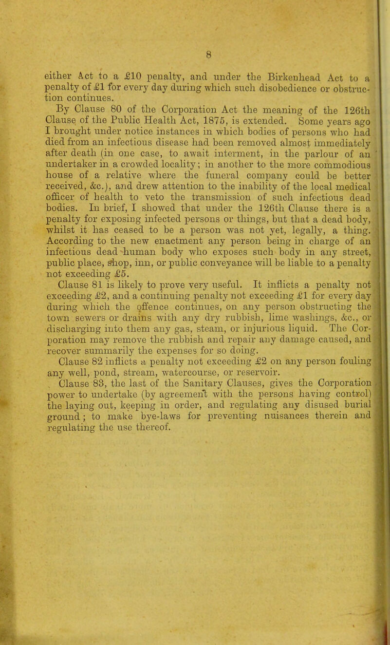 either Act to a J01O peualty, and under the Birkenhead Act to a IDenalty of £1 for every day during which such disobedience or obstruc- tion continues. By Clause 80 of the Corporation Act the meaning of the 126th Clause of the Public Health Act, 1876, is extended. Some years ago I brought under notice instances in which bodies of persons who had died from an infectious disease had been removed almost immediately after death (in one case, to await interment, in the parlour of an undertaker in a crowded locality; in another to the more commodious house of a relative where the funeral comjiany could be better received, &c.j, and drew attention to the inability of the local medical officer of health to veto the transmission of such infectious dead bodies. In brief, I showed that under the 126th Clause there is a penalty for exposing infected persons or things, but that a dead body, whilst it has ceased to be a person was not yet, legally, a thing. According to the new enactment any person being in charge of an infectious dead 'human body who exposes such body in any street, public place, shop, inn, or public conveyance will be liable to a penalty not exceeding £5. Clause 81 is likely to prove very useful. It inflicts a penalty not exceeding £2, and a continuing penalty not exceeding £1 for every day during which the offence continues, on any person obstructing the town sewers or di-ains with any dry rubbish, lime w^ashings, &c., or discharging into them any gas, steam, or injurious liquid. The Cor- poration may remove the rubbish and repair any damage caused, and recover summarily the expenses for so doing. Clause 82 inflicts a penalty not exceeding £2 on any person fouling any well, pond, stream, watercourse, or reservoir. Clause 83, the last of the Sanitary Clauses, gives the Corporation power to undertake (by agreemenl; with the persons having control) the laying out, keeping in order, and regulating any disused burial ground; to make bye-laws for preventing nuisances therein and regulating the rise thereof.