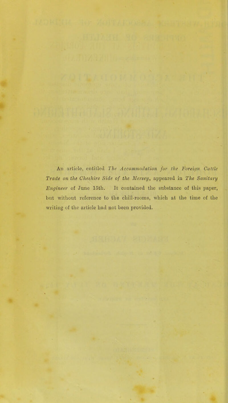 An article, entitled The Accommodation for the Foreign Cattle Trade on the Cheshire Side of the Mersey, appeared in. The Sanitary Engineer of June 15th. It contained the substance of this paper, hut without reference to the chill-rooms, which at the time of the writing of the article had not been provided.