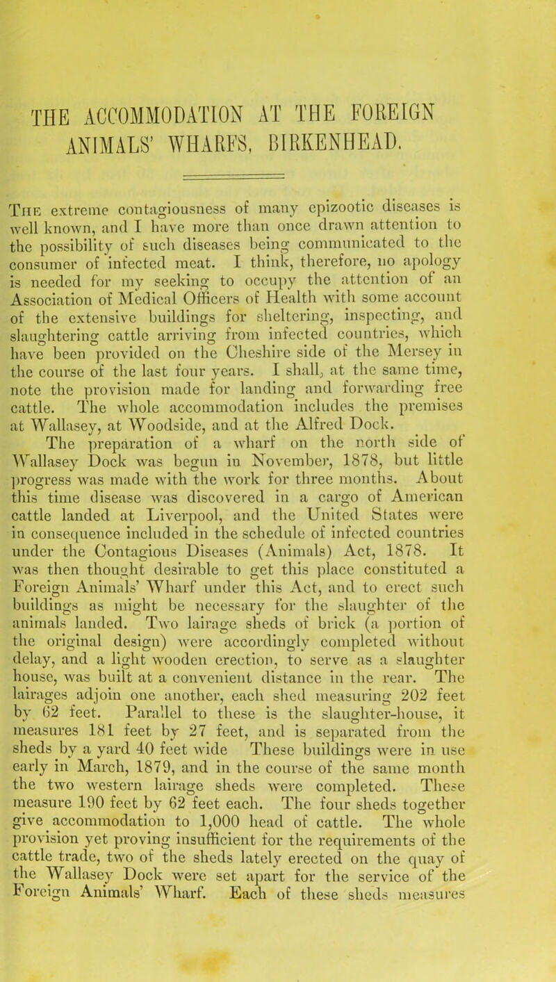 THE ACCOMMODATION AT THE FOREIGN ANIMALS’ WHARFS, BIRKENHEAD. The extreme contagiousness of many epizootic diseases is well known, and I have more than once drawn attention to the possibility of such diseases being communicated to the consumer of infected meat. I think, therefore, no apology is needed for my seeking to occupy the attention ot an Association of Medical Officers of Health with some account of the extensive buildings for sheltering, inspecting, and slaughtering cattle arriving from infected countries, which have been provided on the Cheshire side of the Mersey in the course of the last four years. I shall, at the same time, note the provision made for landing and forwarding free cattle. The whole accommodation includes the premises at Wallasey, at Woodside, and at the Alfred Dock. The preparation of a wharf on the north side ot Wallasey Dock was begun in November, 1878, but little progress was made with the work for three months. About this time disease was discovered in a cargo of American cattle landed at Liverpool, and the United States were in consequence included in the schedule of infected countries under the Contagious Diseases (Animals) Act, 1878. It was then thought desirable to get this place constituted a Foreign Animals’ Wharf under this Act, and to erect such buildings as might be necessary for the slaughter of the animals landed. Two lairage sheds of brick (a portion of the original design) were accordingly completed without delay, and a light wooden erection, to serve as a slaughter house, was built at a convenient distance in the rear. The lairages adjoin one another, each shed measuring 202 feet by (52 feet. Parallel to these is the slaughter-house, it measures 181 feet by 27 feet, and is separated from the sheds by a yard 40 feet wide These buildings were in use early in March, 1879, and in the course of the same month the two western lairage sheds were completed. These measure 190 feet by 62 feet each. The four sheds together give. accommodation to 1,000 head of cattle. The whole provision yet proving insufficient for the requirements of the cattle trade, two of the sheds lately erected on the quay of the Wallasey Dock were set apart for the service of the foreign Animals Wharf. Each of these sheds measures