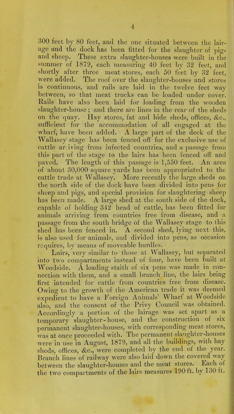 800 feet by 80 feet, and the one situated between the lair- age and the dock has been fitted for the slaughter of pigs and sheep. These extra slaughter-houses were built in the summer of 1879, each measuring 40 feet bv 32 feet, and shortly after three meat stores, each 50 feet by 32 feet, were added. The roof over the slaughter-houses and stores is continuous, and rails are laid in the twelve feet way between, so that meat trucks can be loaded under cover. Rails have also been laid for loading from the wooden slaughter-house; and there are lines in the rear of the sheds on the quay. Hay stores, fat and hide sheds, offices, &c., sufficient for the accommodation of all engaged at the wharf, have been added. A large part of the deck of the Wallasey stage has been fenced off for the exclusive use of cattle ar iving from infected countries, and a passage from this part of the stage to the lairs has been fenced off and paved. The length of this passage is 1,550 feet. An area of about 30,000 square yards has been appropriated to the cattle trade at Wallasey. More recently the large sheds on the north side of the dock have been divided into pens for sheep and pigs, and special provision for slaughtering sheep has been made. A large shed at the south side of the dock, capable of holding 342 head of cattle, has been fitted for animals arriving from countries free from disease, and a passage from the south bridge of the Wallasey stage to this shed has been fenced in. A second shed, lying next this, is also used for animals, and divided into pens, as occasion requires, by means of moveable hurdles. Lairs, very similar to those at Wallasey, but separated into two compartments instead of four, have been built at Woodside. A loading staith of six pens was made in con- nection with them, and a small branch line, the lairs being first intended for cattle from countries free from disease. Owing to the growth of the American trade it was deemed expedient to have a Foreign Animals Wharf at W oodside also, and the consent of the Privy Council was obtained. Accordingly a portion of the lairage was set apart as a temporary slaughter-house, and the construction of six permanent slaughter-houses, with corresponding meat stores, was at once proceeded with. The permanent slaughter-houses were in use in August, 1879, and all the buildings, with hay sheds, offices, &c., were completed by the end of the year. Branch lines of railway were also laid down the covered way between the slaughter-houses and the meat stores. Each of the two compartments of the lairs measures 190 it. by 130 ft.