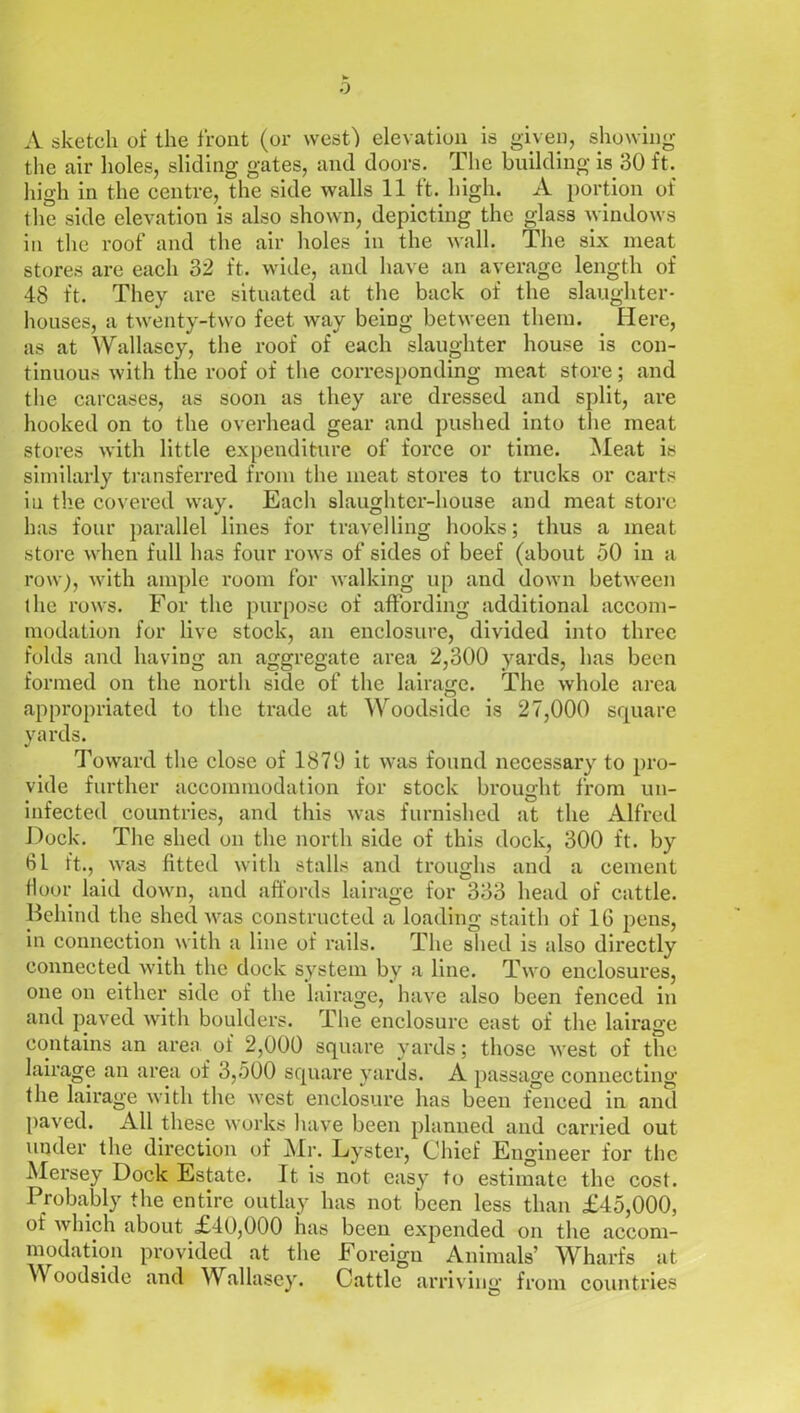 0 A sketch of the front (or west) elevation is given, showing the air holes, sliding gates, and doors. The building is 30 ft. high in the centre, the side walls 11 ft. high. A portion of the side elevation is also shown, depicting the glass windows in the roof and the air holes in the wall. The six meat stores are each 32 ft. wide, and have an average length of 48 ft. They are situated at the back of the slaughter- houses, a twenty-two feet way being between them. Here, as at Wallasey, the roof of each slaughter house is con- tinuous with the roof of the corresponding meat store; and the carcases, as soon as they are dressed and split, are hooked on to the overhead gear and pushed into the meat stores with little expenditure of force or time. Meat is similarly transferred from the meat stores to trucks or carts in the covered way. Each slaughter-house and meat store has four parallel lines for travelling hooks; thus a meat store when full has four rows of sides of beef (about 50 in a row), with ample room for walking up and down between the rows. For the purpose of affording additional accom- modation for live stock, an enclosure, divided into three folds and having an aggregate area 2,300 yards, has been formed on the north side of the lairage. The whole area appropriated to the trade at Woodside is 27,000 square yards. Toward the close of 1879 it was found necessary to pro- vide further accommodation for stock brought from un- infected countries, and this was furnished at the Alfred Dock. The shed on the north side of this dock, 300 ft. by 61 ft., was fitted with stalls and troughs and a cement floor laid down, and affords lairage for 333 head of cattle. Behind the shed was constructed a loading staith of 16 pens, in connection with a line of rails. The shed is also directly connected with the dock system by a line. Two enclosures, one on either side of the lairage, have also been fenced in and paved with boulders. The enclosure east of the lairage contains an area, of 2,000 square yards; those west of the lairage an area of 3,500 square yards. A passage connecting the lairage with the west enclosure has been fenced in and paved. All these works have been planned and carried out under the direction of Air. Lyster, Chief Engineer for the Mersey Dock Estate. It is not easy to estimate the cost. Probably the entire outlay has not been less than £45,000, of which about £40,000 has been expended on the accom- modation provided at the Foreign Animals’ Wharfs at )) oodside and Wallasey. Cattle arriving from countries