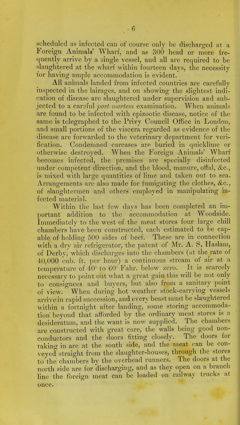 scheduled as infected can of course only be discharged at a I oreign Animals’ TV barf, and as 300 head or more fre- quently arrive by a single vessel, and all are required to be slaughtered at the wharf within fourteen days, the necessity for having ample accommodation is evident. All animals landed from infected countries are carefully inspected in the lairages, and on showing the slightest indi- cation of disease are slaughtered under supervision and sub- jected to a careful post mortem examination. When animals are found to be infected with epizootic disease, notice of the same is telegraphed to the Privy Council Office in London, and small portions of the viscera regarded as evidence of the disease are forwarded to the veterinary department for veri- fication. Condemned carcases are buried in quicklime or otherwise destroyed. When the Foreign Animals’ Wharf becomes infected, the premises are specially disinfected under competent direction, and the blood, manure, offal, &c., is mixed with large quantities of lime and taken out to sea. Arrangements are also made for fumigating the clothes, &c., of slaughtermen and others employed in manipulating in- fected material. Within the last few days has been completed an im- portant addition to the accommodation at Woodside. Immediately to the west of the meat stores four large chill chambers have been constructed, each estimated to be cap- able of holding 500 sides of beef. These are in connection with a dry air refrigerator, the patent of Mr. A. S. Haslam, of Derby, which discharges into the chambers (at the rate of 10,000 cub. ft. per hour) a continuous stream ot air at a temperature of 40° to 60° Fahr. below zero. It is scarcely necessary to point out what a great gain this will be not only to consignees and buyers, but also from a sanitary point of view. When during hot weather stock-carrying vessels arrive in rapid succession, and every beast must be slaughtered within a fortnight after landing, some storing accommoda- tion'beyond that afforded by the ordinary meat stores is a desideratum, and the want is now supplied. The chambers are constructed with great care, the walls being good non- conductors and the doors fitting closely. The doors for taking in are at the south side, and the meat can be con- veyed straight from the slaughter-houses, through the stores to the chambers by the overhead runners. The doors at the north side are for discharging, and as they open on a branch line the foreign meat can be loaded on railway trucks at once.