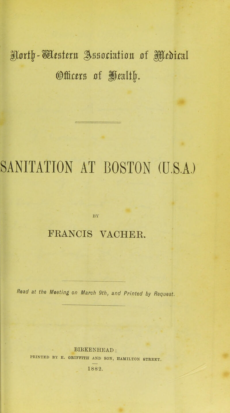 Hcrrtjr-WvAtm S-ssooiafioM of gpbital dffims of Hralfjr. SANITATION AT BOSTON (U.S.A.) BY FRANCIS VACHER. Read at the Meeting on March 9th, and Printed by Request. BIKKENHEAD : PRINTED BY E. GRIFFITH AND SON, HAMILTON STREET. 1882.