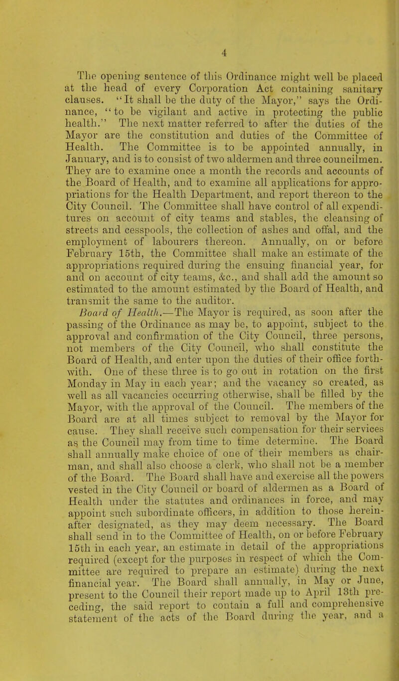 The opening sentence of this Ordinance might well be placed at the head of every Corporation Act containing sanitary clauses. “ It shall be the duty of the Mayor,” says the Ordi- nance, “to be vigilant and active in protecting the public health.” The next matter referred to after the duties of the Mayor are the constitution and duties of the Committee of Health. The Committee is to be appointed annually, in January, and is to consist of two aldermen and three councilmen. They are to examine once a month the records and accounts of the Board of Health, and to examine all applications for appro- priations for the Health Department, and report thereon to the City Council. The Committee shall have control of all expendi- tures on account of city teams and stables, the cleansing of streets and cesspools, the collection of ashes and offal, and the employment of labourers thereon. Annually, on or before February 15th, the Committee shall make an estimate of the appropriations required during the ensuing financial year, for and on account of city teams, &c., and shall add the amount so estimated to the amount estimated by the Board of Health, and transmit the same to the auditor. Board of Health.—The Mayor is required, as soon after the passing of the Ordinance as may be, to appoint, subject to the approval and confirmation of the City Council, three persons, not members of the City Council, who shall constitute the Board of Health, and enter upon the duties of their office forth- with. One of these three is to go out in rotation on the first Monday in May in each year; and the vacancy so created, as well as all vacancies occurring otherwise, shall be filled by the Mayor, with the approval of the Council. The members of the Board are at all times subject to removal by the Mayor for cause. They shall receive such compensation for their services as the Council may from time to time determine. The Board shall annually make choice of one of their members as chair- man, and shall also choose a clerk, who shall not be a member of the Board. The Board shall have and exercise all the powers vested in the City Council or board of aldermen as a Board of Health under the statutes and ordinances in force, and may appoint such subordinate officers, in addition to those herein- after designated, as they may deem necessary. The Board shall send in to the Committee of Health, on or before February 15th in each year, an estimate in detail of the appropriations required (except for the purposes in respect of which the Com- mittee are required to prepare an estimate) during the next financial year. The Board shall annually, in May or June, present to the Council their report made up to April 13th pie- ceding, the said report to contain a full and coinpiehensive statement of the acts of the Board during the year, and a