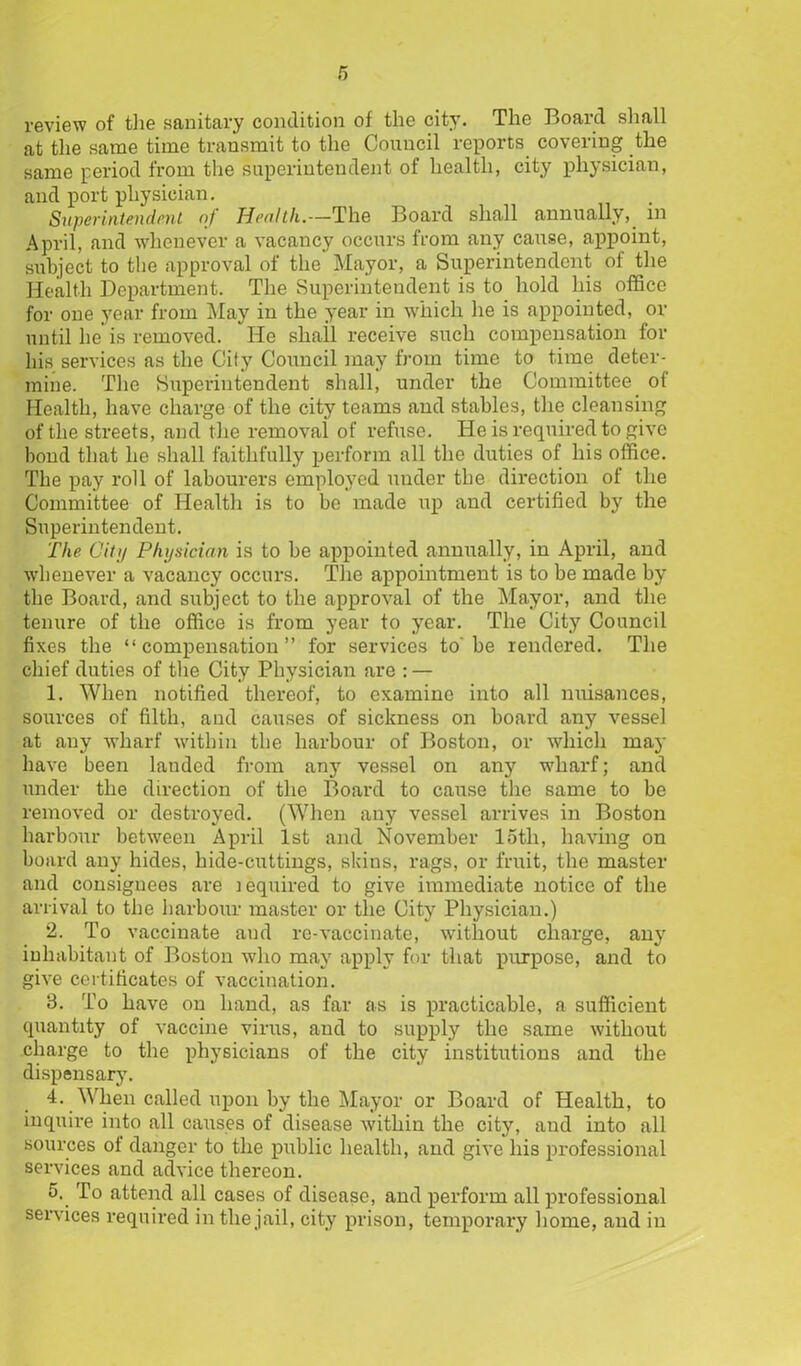 review of the sanitary condition of the city. The Board shall at the same time transmit to the Council reports covering the same period from the superintendent of health, city physician, and port physician. Superintendent oj Hetilth,—TIig Bo&rd. slirtll cinmicilly, in April, and whenever a vacancy occurs from any cause, appoint, subject to the approval of the Mayor, a Superintendent of the Health Department. The Superintendent is to hold his office for one year from May in the year in which he is appointed, or until he is removed. He shall receive such compensation for his services as the City Council may from time to time deter- mine. The Superintendent shall, under the Committee ol Health, have charge of the city teams and stables, the cleansing of the streets, and the removal of refuse. He is required to give bond that he shall faithfully perform all the duties of his office. The pay roll of labourers employed under the direction of the Committee of Health is to be made up and certified by the Superintendent. The City Physician is to be appointed annually, in April, and whenever a vacancy occurs. The appointment is to be made by the Board, and subject to the approval of the Mayor, and the tenure of the office is from year to year. The City Council fixes the “compensation” for services to be rendered. The chief duties of the City Physician are : — 1. When notified thereof, to examine into all nuisances, sources of filth, and causes of sickness on board any vessel at auy wharf within the harbour of Boston, or which may have been landed from any vessel on any wharf; and under the direction of the Board to cause the same to be removed or destroyed. (When any vessel arrives in Boston harbour between April 1st and November loth, having on board any hides, hide-cuttings, skius, rags, or fruit, the master and consignees are lequired to give immediate notice of the arrival to the harbour master or the City Physician.) 2. To vaccinate and re-vaccinate, without charge, any inhabitant of Boston who may apply for that purpose, and to give certificates of vaccination. 3. To have on hand, as far as is practicable, a sufficient quantity of vaccine virus, and to supply the same without charge to the physicians of the city institutions and the dispensary. 4. When called upon by the Mayor or Board of Health, to inquire into all causes of disease within the city, and into all sources of danger to the public health, and give his professional services and advice thereon. 5. To attend all cases of disease, and perform all professional services required in the jail, city prison, temporary home, and in