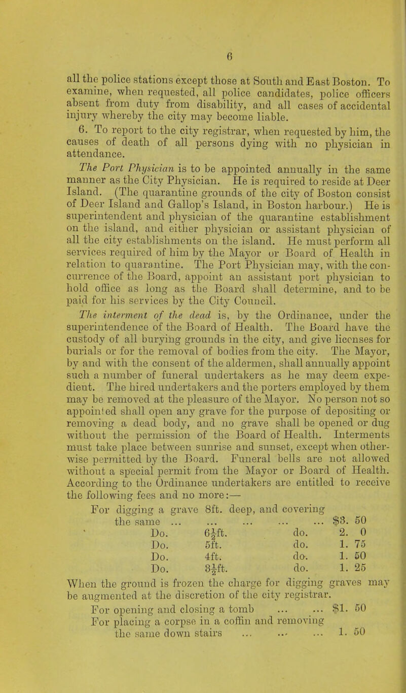 all the police stations except those at South and East Boston. To examine, when requested, all police candidates, police officers absent from duty from disability, and all cases of accidental injury whereby the city may become liable. 6. To report to the city registrar, when requested by him, the causes of death of all persons dying with no physician in attendance. The Port Physician is to be appointed annually in the same manner as the City Physician. He is required to reside at Deer Island. (The quarantine grounds of the city of Boston consist of Deer Island and Gallop’s Island, in Boston harbour.) He is superintendent and physician of the quarantine establishment on the island, and either physician or assistant physician of all the city establishments on the island. He must perform all services required of him by the Mayor or Board of Health in relation to quarantine. The Port Physician may, with the con- currence of the Board, appoint an assistant port physician to hold office as long as the Board shall determine, and to be paid for his services by the City Council. The interment of the dead is, by the Ordinance, under the superintendence of the Board of Health. The Board have the custody of all burying grounds in the city, and give licenses for burials or for the removal of bodies from the city. The Mayor, by and with the consent of the aldermen, shall annually appoint such a number of funeral undertakers as he may deem expe- dient. The hired undertakers and the porters employed by them may be removed at the pleasure of the Mayor. No person not so appoinled shall open any grave for the purpose of depositing or removing a dead body, and no grave shall be opened or dug without the permission of the Board of Health. Interments must take place between sunrise and sunset, except when other- wise permitted by the Board. Funeral bells are not allowed without a special permit from the Mayor or Board of Health. According to the Ordinance undertakers are entitled to receive the following fees and no more: — For digging a grave 8ft. deep, and covering the same ... ... ... ... ... $3. 50 Do. Gift. do. 2. 0 Do. 5ft. do. 1. 75 Do. 4ft. do. 1. 50 Do. 3|ft. do. 1. 25 When the ground is frozen the charge for digging graves may be augmented at the discretion of the city registrar. For opening and closing a tomb ... ... fl. 50 For placing a corpse in a coffin and removing the same down stairs ... ... 1. 50