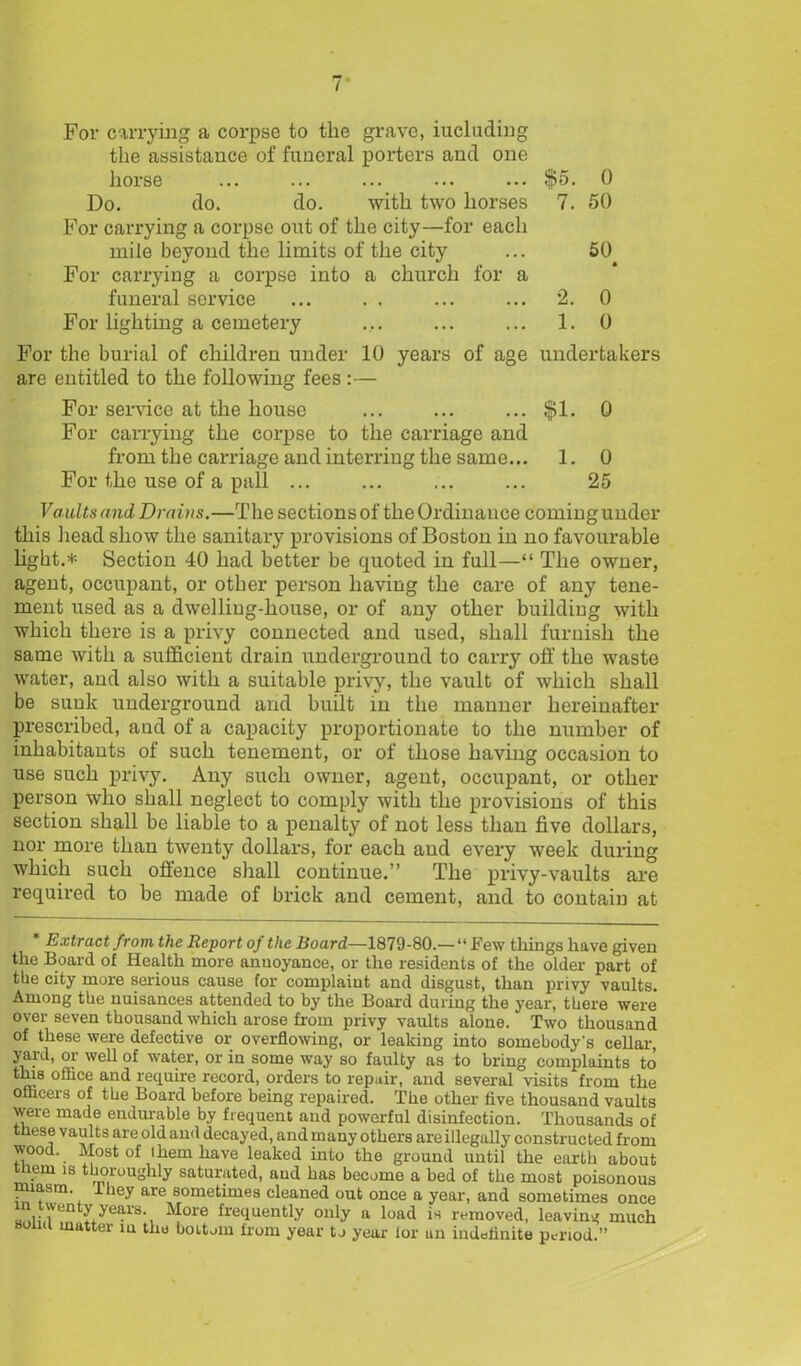 For carrying a corpse to the grave, iucluding the assistance of funeral porters and one horse ... ... ... ... ... $5. 0 Do. do. do. with two horses 7. 50 For carrying a corpse out of the city—for each mile beyond the limits of the city ... 50 For carrying a corpse into a church for a funeral service ... . . ... ... 2. 0 For lighting a cemetery ... ... ... 1. 0 For the burial of children under 10 years of age undertakers are entitled to the following fees :— For service at the house ... ... ... $1. 0 For carrying the corpse to the carriage and from the carriage and interring the same... 1. 0 For the use of a pall ... ... ... ... 25 Vaults and Drains.—The sections of the Ordinance coming under this head show the sanitary provisions of Boston in no favourable light.* Section 40 had better be quoted in full—“ The owner, agent, occupant, or other person having the care of any tene- ment used as a dwelling-house, or of any other buildiug with which there is a privy connected and used, shall furnish the same with a sufficient drain underground to carry off the waste water, and also with a suitable privy, the vault of which shall be sunk underground and built in the manner hereinafter prescribed, and of a capacity proportionate to the number of inhabitants of such tenement, or of those having occasion to use such privy. Any such owner, agent, occupant, or other person who shall neglect to comply with the provisions of this section shall be liable to a penalty of not less than five dollars, nor more than twenty dollars, for each and every week during which such offence shall continue.” The privy-vaults are required to be made of brick and cement, and to contain at * Extract from the Report of the Board—1879-80.— “ Few things have given the Board of Health more annoyance, or the residents of the older part of the city more serious cause for complaiut and disgust, than privy vaults. Among the nuisances attended to by the Board during the year, there were over seven thousand which arose from privy vaults alone. Two thousand of these were defective or overflowing, or leaking into somebody's cellar, yard, oi well of water, or in some way so faulty as to bring complaints to this office and require record, orders to repair, and several visits from the officers of the Board before being repaired. The other five thousand vaults were made endurable by frequent and powerful disinfection. Thousands of these vaults are old and decayed, and many others are illegally constructed from wood. Most of ihem have leaked into the ground until the earth about tnem is thoroughly saturated, aud has become a bed of the most poisonous miasm. I hey are sometimes cleaned out once a year, and sometimes once in twenty years. More frequently only a load is removed, leaving much solid matter in the bottom from year to year lor an indelinite period.”