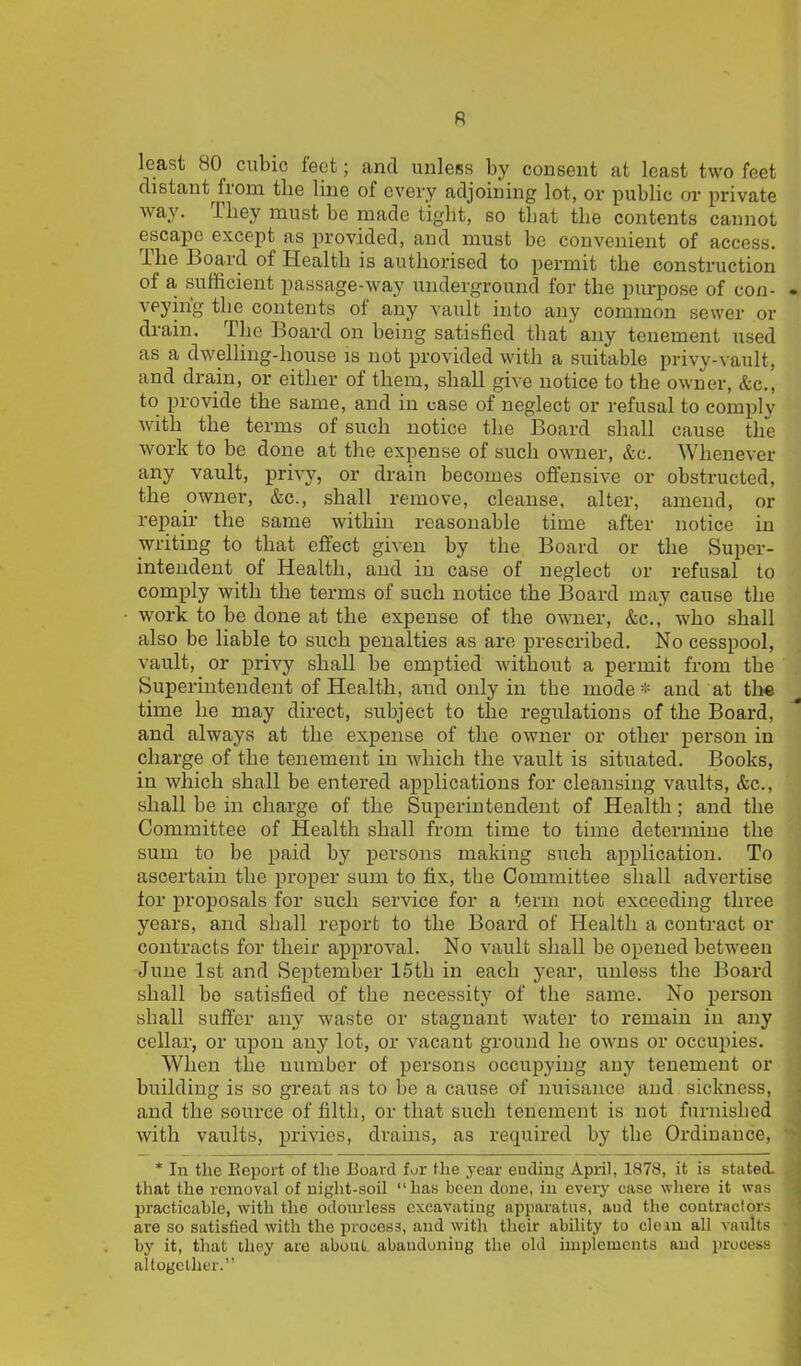 R least 80 cubic feet; and unless by consent at least two feet distant from the line of every adjoining lot, or public or private way. They must be made tight, so that the contents cannot escape except as provided, and must be convenient of access. The Board of Health is authorised to permit the construction of a, sufficient passage-way underground for the purpose of con- . veyirfg the contents of any vault into any common sewer or drain. The Board on being satisfied that any tenement used as a dwelling-house is not provided with a suitable privy-vault, and drain, or either of them, shall give notice to the owner, &c., to provide the same, and in case of neglect or refusal to comply with the terms of such notice the Board shall cause the work to be done at the expense of such owner, &c. Whenever any vault, privy, or drain becomes offensive or obstructed, the owner, &c., shall remove, cleanse, alter, amend, or repair the same within reasonable time after notice in writing to that effect given by the Board or the Super- intendent of Health, and in case of neglect or refusal to comply with the terms of such notice the Board may cause the work to be done at the expense of the owner, &c., who shall also be liable to such penalties as are prescribed. No cesspool, vault, or privy shall be emptied without a permit from the Superintendent of Health, and only in the mode* and at the time he may direct, subject to the regulations of the Board, and always at the expense of the owner or other person in charge of the tenement in which the vault is situated. Books, in which shall be entered applications for cleansing vaults, &c., shall be in charge of the Superintendent of Health; and the Committee of Health shall from time to time determine the sum to be paid by persons making such application. To ascertain the proper sum to fix, the Committee shall advertise for proposals for such service for a term not exceeding three years, and shall report to the Board of Health a contract or contracts for their approval. No vault shall be opened between June 1st and September 15th in each year, unless the Board shall be satisfied of the necessity of the same. No person shall suffer any waste or stagnant water to remain in any cellar, or upon any lot, or vacant ground he owns or occupies. When the uumber of persons occupying any tenement or building is so great as to be a cause of nuisance and sickness, and the source of filth, or that such tenement is not furnished with vaults, privies, drains, as required by the Ordinance, '■ * 111 the Beport of the Board for the year euding April, 1878, it is stated, that the removal of night-soil “has been done, in every ease where it was 1 practicable, with the odourless excavating apparatus, and the coutraclors are so satisfied with the process, and with their ability to clem all vaults • by it, that they are about abandoning the old implements and process altogether.”