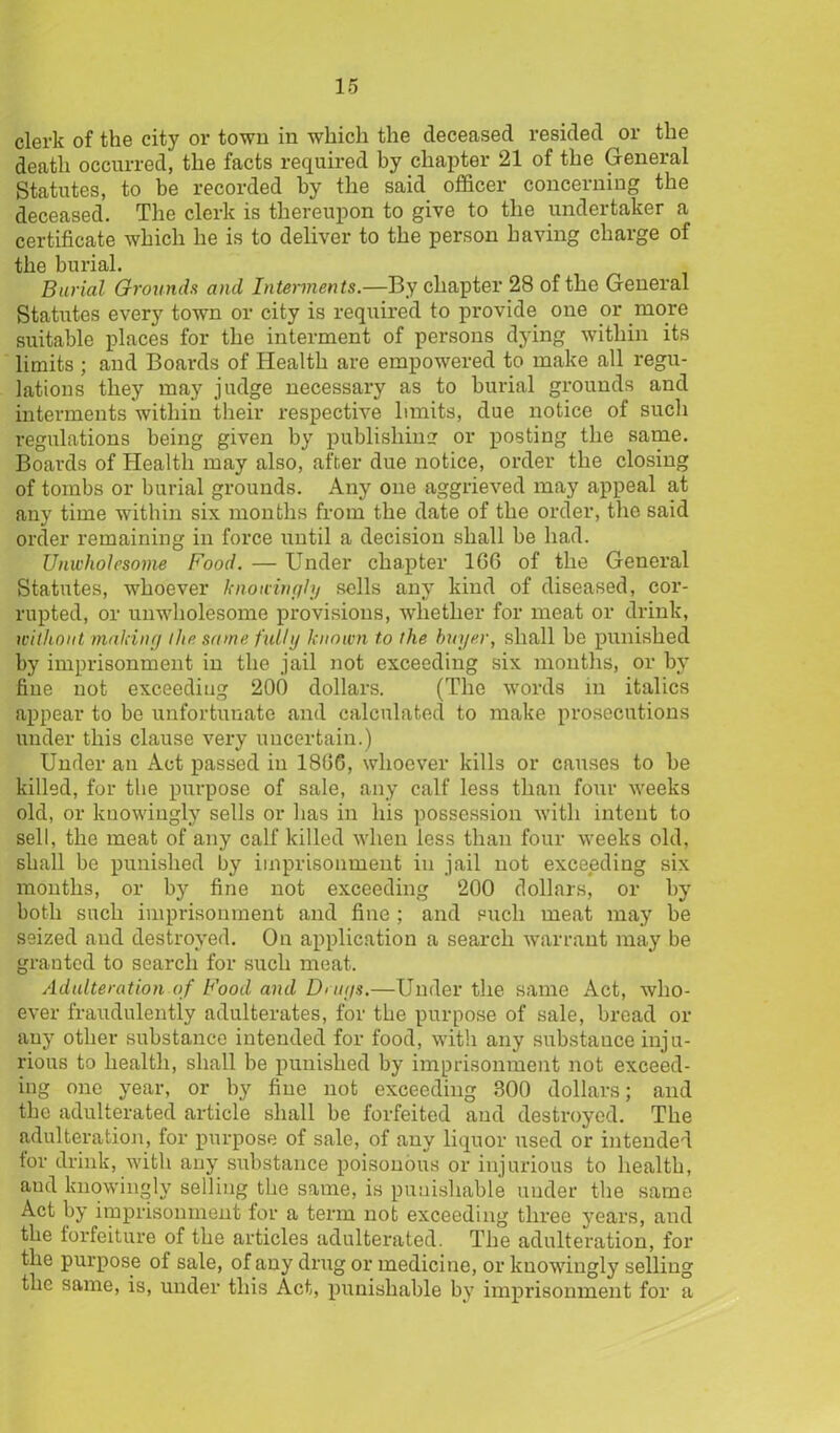 clerk of the city or town in which the deceased resided or the death occurred, the facts required by chapter 21 of the General Statutes, to be recorded by the said officer concerning the deceased. The clerk is thereupon to give to the undertaker a certificate which he is to deliver to the person having charge of the burial. Burial Grounds and Interments.—By chapter 28 of the General Statutes ever}' town or city is required to provide one or more suitable places for the interment of persons dying within its limits ; and Boards of Health are empowered to make all regu- lations they may judge necessary as to burial grounds and interments within their respective limits, due notice of such regulations being given by publishing or posting the same. Boards of Health may also, after due notice, order the closing of tombs or burial grounds. Any one aggrieved may appeal at any time within six months from the date of the order, the said order remaining in force until a decision shall be had. Unwholesome Food. — Under chapter 1G6 of the General Statutes, whoever knowingly sells any kind of diseased, cor- rupted, or unwholesome provisions, whether for meat or drink, without making the same fully known to the buyer, shall be punished by imprisonment in the jail not exceeding six months, or by fine not exceeding 200 dollars. (The words in italics appear to be unfortunate and calculated to make prosecutions under this clause very uncertain.) Under an Act passed in 1806, whoever kills or causes to be killed, for the purpose of sale, any calf less than four weeks old, or knowingly sells or has in his possession with intent to sell, the meat of any calf killed when less than four weeks old, shall be punished by imprisonment in jail not exceeding six months, or by fine not exceeding 200 dollars, or by both such imprisonment and fine ; and such meat may be seized and destroyed. On application a search warrant may be granted to search for such meat. Adulteration of Food and Drugs.—Under the same Act, who- ever fraudulently adulterates, for the purpose of sale, bread or any other substance intended for food, with any substance inju- rious to health, shall be punished by imprisonment not exceed- ing one year, or by fine not exceeding 300 dollars; and the adulterated article shall be forfeited and destroyed. The adulteration, for purpose of sale, of any liquor used or intended tor drink, with any substance poisonous or injurious to health, aud knowingly selling the same, is punishable under the same Act by imprisonment for a term not exceeding three years, and the forfeiture of the articles adulterated. The adulteration, for the purpose of sale, of any drug or medicine, or knowingly selling the same, is, under this Act, punishable by imprisonment for a