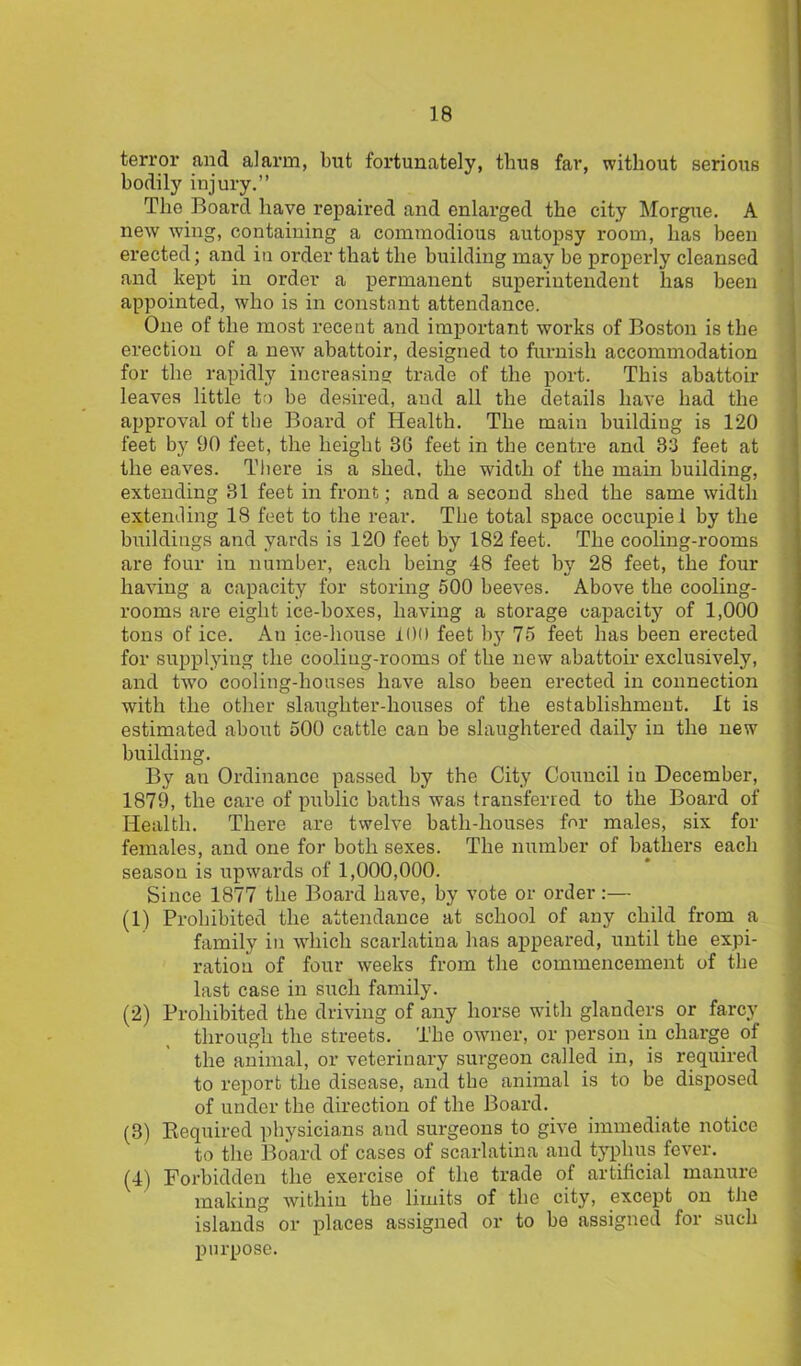 terror and alarm, but fortunately, thus far, without serious bodily injury.” The Board have repaired and enlarged the city Morgue. A new wing, containing a commodious autopsy room, has been erected; and in order that the building may be properly cleansed and kept in order a permanent superintendent has been appointed, who is in constant attendance. One of the most recent and important works of Boston is the erection of a new abattoir, designed to furnish accommodation for the rapidly increasing trade of the port. This abattoir leaves little to be desired, and all the details have had the approval of the Board of Health. The main building is 120 feet by 90 feet, the height 36 feet in the centre and 33 feet at the eaves. There is a shed, the width of the main building, extending 31 feet in front; and a second shed the same width extending 18 feet to the rear. The total space occupiei by the buildings and yards is 120 feet by 182 feet. The cooling-rooms are four in number, each being 48 feet by 28 feet, the four having a capacity for storing 500 beeves. Above the cooling- rooms are eight ice-boxes, having a storage capacity of 1,000 tons of ice. Au ice-house 1(H) feet by 75 feet has been erected for supplying the cooling-rooms of the new abattoir exclusively, and two cooling-houses have also been erected in connection with the other slaughter-houses of the establishment. It is estimated about 500 cattle can be slaughtered daily in the new building. By an Ordinance passed by the City Council in December, 1879, the care of public baths was transferred to the Board of Health. There are twelve bath-houses for males, six for females, and one for both sexes. The number of bathers each season is upwards of 1,000,000. Since 1877 the Board have, by vote or order:— (1) Prohibited the attendance at school of any child from a family in which scarlatina has appeared, until the expi- ration of four weeks from the commencement of the last case in such family. (2) Prohibited the driving of any horse with glanders or farcy through the streets. The owner, or person in charge of the animal, or veterinary surgeon called in, is required to report the disease, and the animal is to be disposed of under the direction of the Board. (3) Required physicians and sui'geons to give immediate notice to the Board of cases of scarlatina and typhus fever. (4) Forbidden the exercise of the trade of artificial manure making within the limits of the city, except on the islands or places assigned or to be assigned for such purpose.