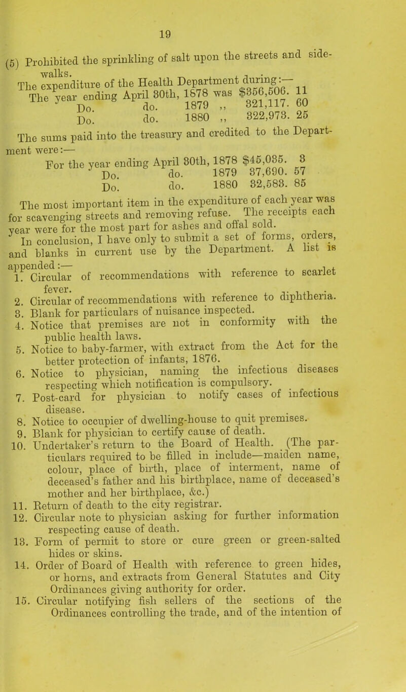 (5) Prohibited the sprinkling of salt upon the streets and side- The expenditure of the Health Dep^tment during:^ The year ending AprilMth, 1678 was $356,60^ ^ D„; do'. 1880 „ 322,978. 25 The sums paid into the treasury and credited to the Depart- ment were:— For the year-ending April 80th, 1878 $45;035. S j)0> do. 1880 32,583. 85 The most important item in the expenditure of each year was for scavenging streets and removing refuse. The receipts each vear were for the most part for ashes and oflal sold. In conclusion, I have only to submit a set ol forms, orders, and blanks in current use by the Department. A list is *l! Circular of recommendations with reference to scarlet fever. Circular of recommendations with reference to diphtheria. Blank for particulars of nuisance inspected. _ Notice that premises are not in conformity with the public health larvs. , Notice to baby-farmer, with extract from the Act tor the better protection of infants, 187G. Notice to physician, naming the infectious diseases respecting which notification is compulsory. Post-card for physician to notify cases of infectious disease. Notice to occupier of dwelling-house to quit premises. Blank for physician to certify cause of death. Undertaker’s return to the Board of Health. (The par- ticulars required to be filled in include—maiden name, colour, place of birth, place of interment, name of deceased’s father and his birthplace, name of deceased’s mother and her birthplace, &c.) 11. Return of death to the city registrar. 12. Circular note to physician asking for further information respecting cause of death. 13. Form of permit to store or cure green or green-salted hides or skins. 14. Order of Board of Plealtli with reference to or horns, and extracts from General Statutes Ordinances giving authority for order. 15. Circular notifying fish sellers of the sections of the Ordinances controlling the trade, and of the intention of 2. 3. 4. 5. 6. 8 9 10 green hides, and City