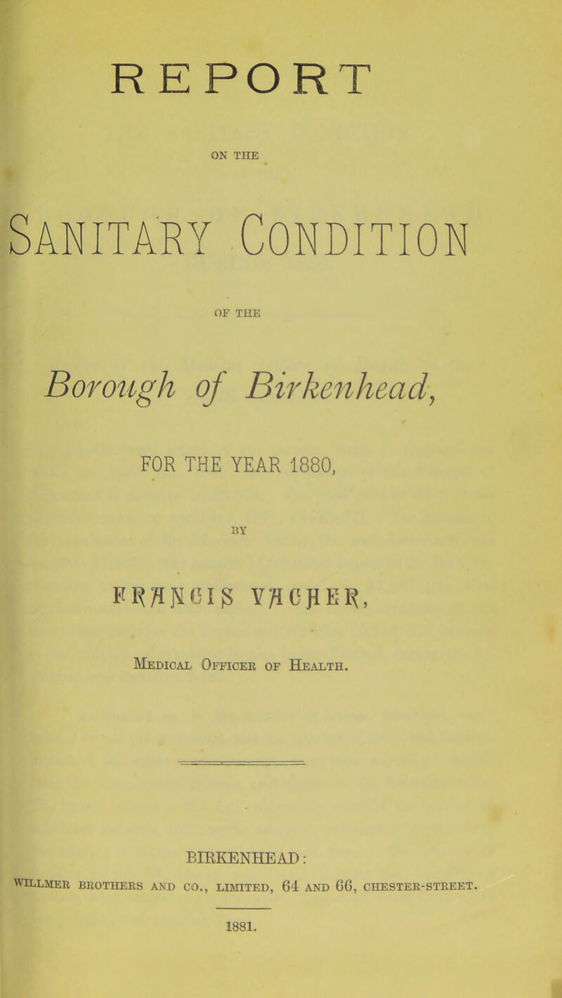 REPORT ON THE Sanitary Condition OF THE BoroiLgh of Birkenhead, FOR THE YEAR 1880, V/ICJIER, MEmcAE Officer of Health. BIRKENHEAI): WttLMER BROTHERS AND CO., LBHTED, 64 AND 66, CHESTER-STREET. 1881.