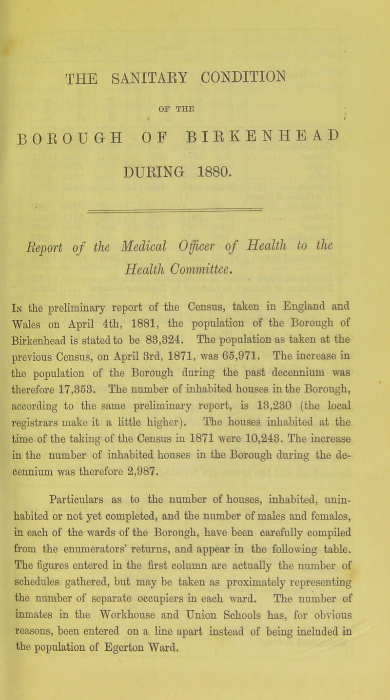 THE SANITAKY CONDITION OF THE BOEOUOH OF BIRKENHEAD DURING 1880. Report of the Medical Oficer of Health to the Health Committee. In the preliminaiy report of the Census, taken in England and Wales on April 4th, 1881, the population of the Borough of Birkenhead is stated to be 83,324. The population as taken at the previous Census, on April 3rd, 1871, ^Yas 65,971. The increase in the population of the Borough during the past decennium was therefore 17,353. The number of inhabited houses in the Borough, according to the same preliminaiy report, is 13,230 (the local registrars make it a little higher). The houses inhabited at the time of the taking of the Census in 1871 were 10,243. The increase in the number of inhabited houses in the Borough during the de- cennium was therefore 2,987. Particulars as to the number of houses, inhabited, unin- habited or not yet completed, and the number of males and females, in each of the wards of the Borough, have been carefully compiled from the enumerators’ returns, and appear in the following table. The figures entered in the first column are actually the number of schedules gathered, but may be taken as proximately representing the number of separate occupiers in each ward. The number of inmates in tlie Workhouse and Union Schools has, for obvious reasons, been entered on a line apart instead of being included in the population of Egerton Ward.