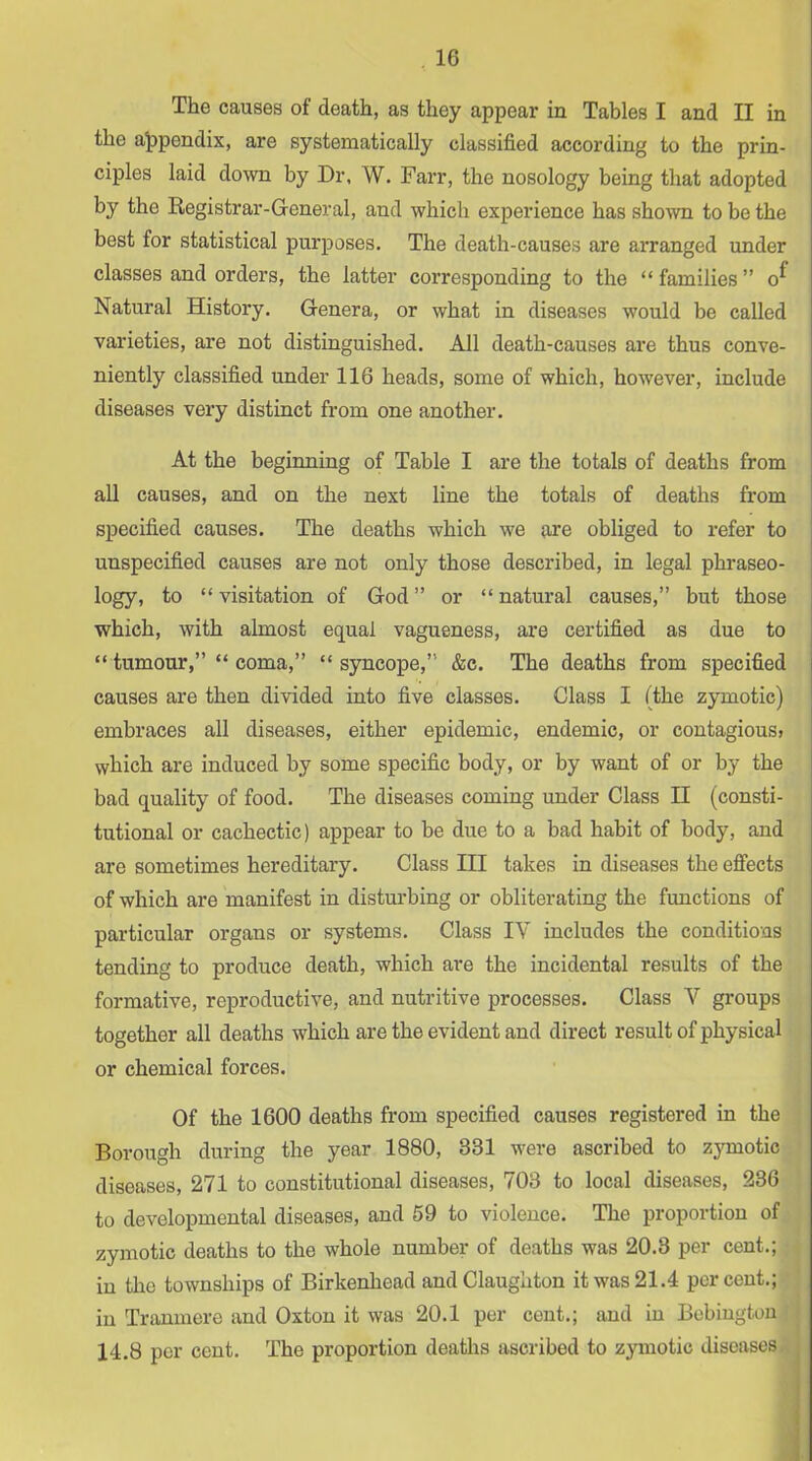 The causes of death, as they appear in Tables I and II in the al>pendix, are systematically classified according to the prin- ciples laid down by Dr. W. Farr, the nosology being that adopted by the Registrar-General, and which experience has shown to be the best for statistical purposes. The death-causes are ai*ranged under classes and orders, the latter corresponding to the “ families ” o^ Natural History. Genera, or what in diseases would be called varieties, are not distinguished. All death-causes are thus conve- niently classified under 116 heads, some of which, however, include diseases very distinct from one another. At the beginning of Table I are the totals of deaths from all causes, and on the next line the totals of deaths from specified causes. The deaths which we are obliged to refer to unspecified causes are not only those described, in legal phraseo- logy, to “ visitation of God ” or “ natural causes,” but those which, with almost equal vagueness, are certified as due to “ tumour,” “ coma,” “ sjmcope,” &c. The deaths from specified causes are then divided into five classes. Class I (the zymotic) embraces ail diseases, either epidemic, endemic, or contagious^ which are induced by some specific body, or by want of or by the bad quality of food. The diseases coming under Class II (consti- tutional or cachectic) appear to be due to a bad habit of body, and are sometimes hereditary. Class III takes in diseases the effects of which are manifest in disturbing or obliterating the functions of particular organs or systems. Class IV includes the conditions tending to produce death, which are the incidental results of the formative, reproductive, and nutritive processes. Class V groups together all deaths which are the evident and direct result of physical or chemical forces. Of the 1600 deaths from specified causes registered in the Borough during the year 1880, 331 were ascribed to zymotic diseases, 271 to constitutional diseases, 703 to local diseases, 236 to developmental diseases, and 59 to violence. The proportion of zymotic deaths to the whole number of deaths was 20.3 per cent.; in the townships of Birkenhead andClaughton it was 21.4 percent.; in Tranmere and Oxton it was 20.1 per cent.; and in Bebingtou 14.8 per cent. The proportion deaths ascribed to zymotic diseases,