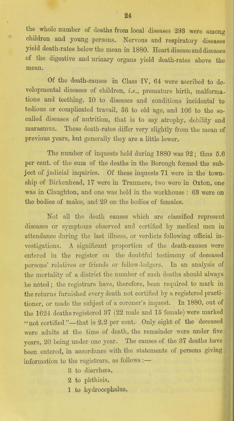 the whole number of deaths from local diseases 293 were among children and young persons. Nervous and respiratory diseases yield death-rates below the mean in 1880. Heart disease and diseases of the digestive and urinary organs yield death-rates above the mean. Of the death-causes in Class IV, 64 were ascribed to de- velopmental diseases of children, i.e., premature birth, malforma- tions and teething, 10 to diseases and conditions incidental to tedious or complicated travail, 56 to old age, and 106 to the so- called diseases of nutrition, that is to say atrophy, debility and marasmus. These death-rates differ very slightly from the mean of previous years, but generally they are a little lower. The number of inquests held during 1880 was 92 ; thus 5.6 per cent, of the sum of the deaths in the Borough formed the sub- ject of judicial inquiries. Of these inquests 71 were in the town- ship of Birkenhead, 17 were in Tranmere, two were in Oxton, one was in Claughton, and one was held in the workhouse : 63 were on the bodies of males, and 29 on the bodies of females. Not all the death causes which are classified represent diseases or symptoms observed and certified by medical men in attendance during the last illness, or verdicts following official in- vestigations. A significant proportion of the death-causes were entered in the register on the doubtful testimony of deceased persons’ relatives or friends or fellow-lodgers. In an analysis of the mortality of a district the number of such deaths should always be noted; the registrars have, therefore, been required to mark in the returns furnished every death not certified by a registered practi- tioner, or made the subject of a coroner’s inquest. In 1880, out of the 1624 deaths registered 37 (22 male and 15 female) were marked “not certified”—that is 2.2 per cent.- Only eight of the deceased were adults at the time of death, the remainder were under five years, 20 being under one year. The causes of the 37 deaths have been entered, in accordance with the statements of persons giving information to the registrars, as follows :— 3 to diarrhoea, 2 to phthisis, 1 to hydrocephalus.